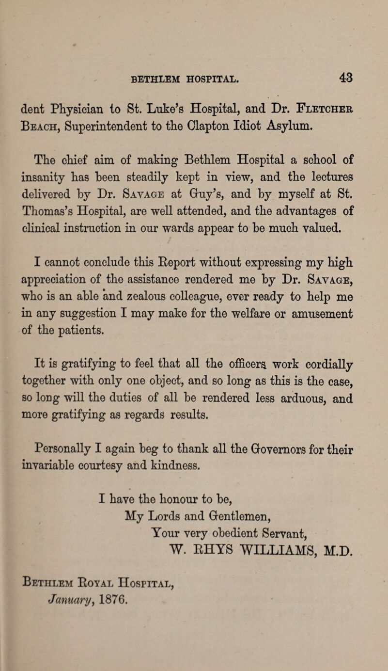 dent Physician to St. Luke’s Hospital, and Dr. Fletcher Beach, Superintendent to the Clapton Idiot Asylum. The chief aim of making Bethlem Hospital a school of insanity has been steadily kept in view, and the lectures delivered by Dr. Savage at Guy’s, and by myself at St. Thomas’s Hospital, are well attended, and the advantages of clinical instruction in our -wards appear to be much valued. I cannot conclude this Beport without expressing my high appreciation of the assistance rendered me by Dr. Savage, who is an able and zealous colleague, ever ready to help me in any suggestion I may make for the welfare or amusement of the patients. It is gratifying to feel that all the officers work cordially together with only one object, and so long as this is the case, so long will the duties of all be rendered less arduous, and more gratifying as regards results. Personally I again beg to thank all the Governors for their invariable courtesy and kindness. I have the honour to be, My Lords and Gentlemen, Your very obedient Servant, W. BHYS WILLIAMS, M.D. Bethlem Eoyal Hospital, January, 1876.