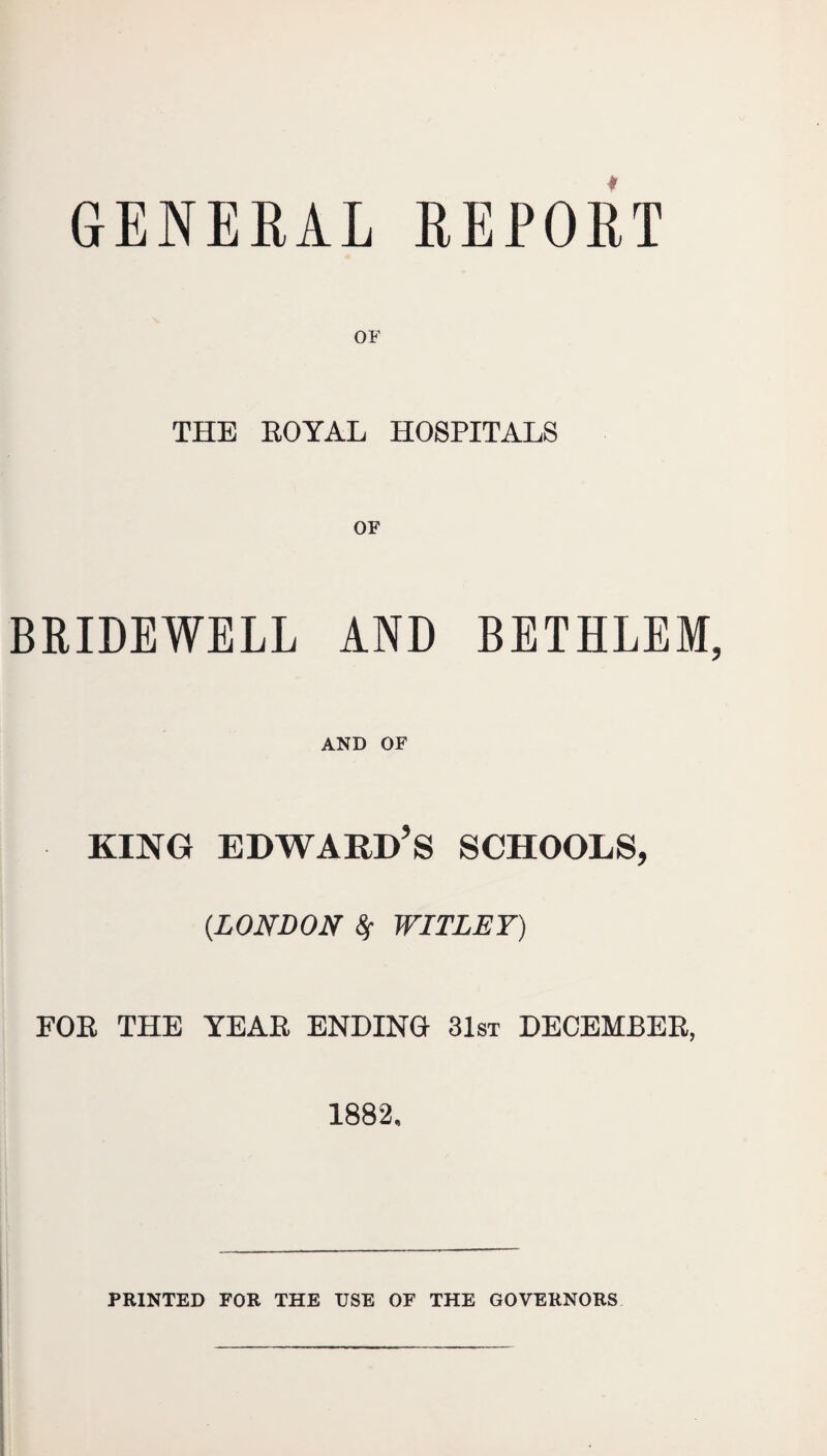 GENERAL REPORT OF THE ROYAL HOSPITALS OF BRIDEWELL AND BETHLEM AND OF KING EDWARD’S SCHOOLS, (.LONDON 8f WITLEY) FOR THE YEAR ENDING 31st DECEMBER, 1882. PRINTED FOR THE USE OF THE GOVERNORS