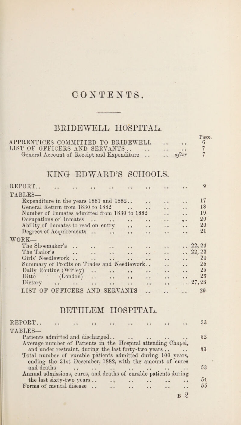 CONTENTS. BRIDEWELL HOSPITAL. P£l2j0e APPRENTICES COMMITTED TO BRIDEWELL .. .. 6 LIST OF OFFICERS AND SERVANTS .. ., .. .. 7 General Account of Receipt and Expenditure .. .» after 7 KING EDWARD’S SCHOOLS, REPORT.. . TABLES— Expenditure in the years 1881 and 1882., General Return from 1830 to 1882 Number of Inmates admitted from 1830 to 1882 Occupations of Inmates Ability of Inmates to read on entry Degrees of Acquirements .. WORK— The Shoemaker’s .. The Tailor’s Girls’ Needlework .. Summary of Profits on Trades and Needlework. Daily Routine (Witley) Ditto (London) Dietary LIST OF OFFICERS AND SERVANTS . 17 18 19 20 20 21 22, 23 22, 23 24 25 25 26 27,28 29 BETHLEM HOSPITAL, REPORT.. TABLES— • ft • O ft • Patients admitted and discharged.. Average number of Patients in the Hospital attending Chapel, and under restraint, during the last forty-two years .. Total number of curable patients admitted during 100 years, ending the 31st December, 1882, with the amount of cures and deaths Annual admissions, cures, and deaths of curable patients during the last sixty-two years .. .. .. .. .. ., Forms of mental disease .. B 2 33 52 53 53 54 55