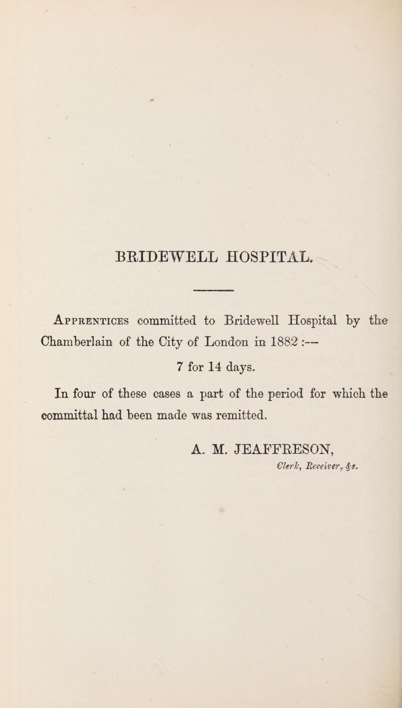 Apprentices committed to Bridewell Hospital by the Chamberlain of the City of London in 1882 :— 7 for 14 days. In four of these cases a part of the period for which the committal had been made was remitted. A. M. JEAEFRESON, Clerk, ReceiverT