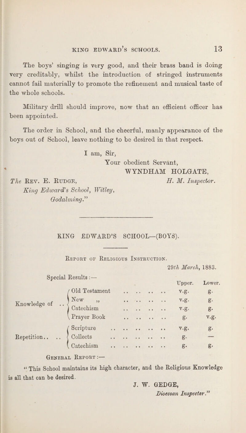 The boys’ singing is very good, and their brass band is doing very creditably, whilst the introduction of stringed instruments cannot fail materially to promote the refinement and musical taste of the whole schools. Military drill should improve, now that an efficient officer has been appointed. The order in School, and the cheerful, manly appearance of the boys out of School, leave nothing to be desired in that respect. I am, Sir, Your obedient Servant, WYNDUAM HOLGATE, The Key. E. Budge, H. M. Inspector. King Edwards School, Withy, Godaiming KING EDWARD’S SCHOOL—(BOYS). Report of Religious Instruction. 29th March, 1883. Special Results: Knowledge of Upper. Lower. Old Testament g- New ,, . .. v.g. g- Catechism g- Prayer Book • •• g- v.g. Scripture g- Collects — Catechism • •• g- g- Repetition.. General Report:— “ This School maintains its high character, and the Religious Knowledge is all that can be desired. J. W. GEDGE, Diocesan Inspector.”