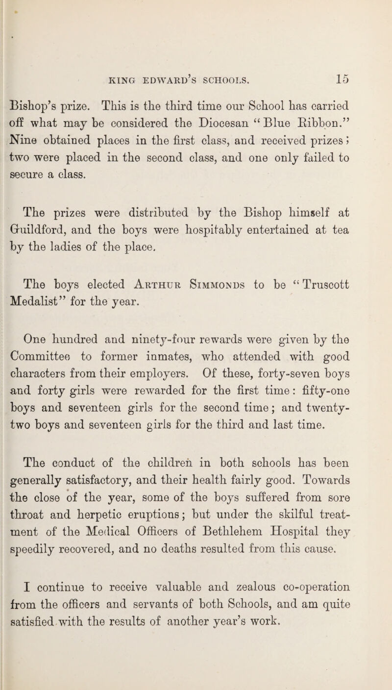 Bishop’s prize. This is the third time our School has carried off what maybe considered the Diocesan “Blue Bibbon.” Nine obtained places in the first class, and received prizes 5 two were placed in the second class, and one only failed to secure a class. The prizes were distributed by the Bishop himself at Guildford, and the boys were hospitably entertained at tea by the ladies of the place. The boys elected Arthur Simmonds to be “ Truscott Medalist” for the year. One hundred and ninety-four rewards were given by the Committee to former inmates, who attended with good characters from their employers. Of these, forty-seven boys and forty girls were rewarded for the first time: fifty-one boys and seventeen girls for the second time; and twenty- two boys and seventeen girls for the third and last time. The conduct of the children in both schools has been generally satisfactory, and their health fairly good. Towards the close of the year, some of the boys suffered from sore throat and herpetic eruptions; but under the skilful treat¬ ment of the Medical Officers of Bethlehem Hospital they speedily recovered, and no deaths resulted from this cause. I continue to receive valuable and zealous co-operation from the officers and servants of both Schools, and am quite satisfied with the results of another year’s work.