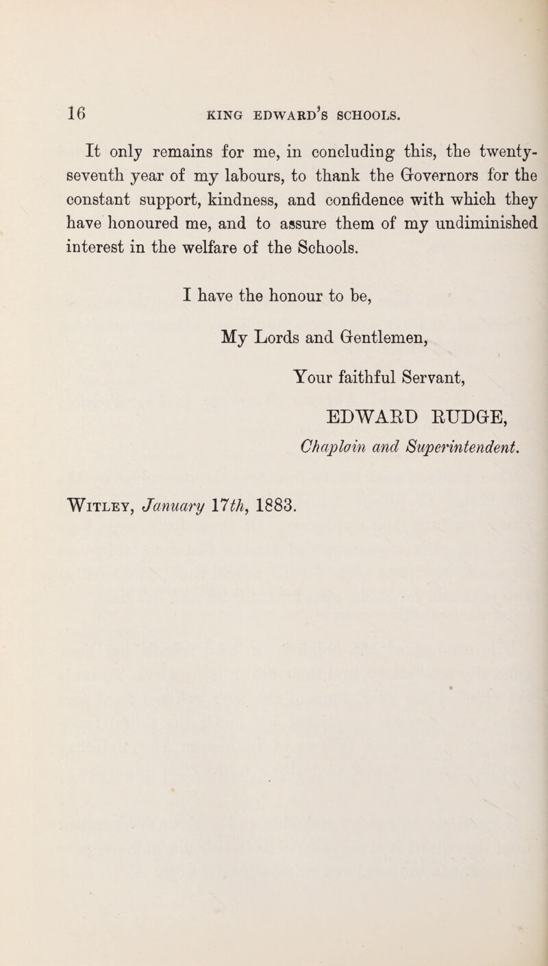 It only remains for me, in concluding this, the twenty- seventh year of my labours, to thank the Governors for the constant support, kindness, and confidence with which they have honoured me, and to assure them of my undiminished interest in the welfare of the Schools. I have the honour to be, My Lords and Gentlemen, Your faithful Servant, Witley, January \7th, 1883. EDWABD BUDGE, Chaplain and Superintendent.