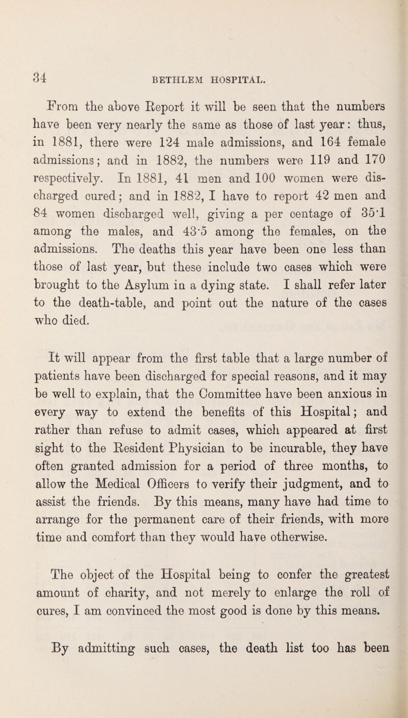 From the above Report it will be seen that the numbers have been very nearly the same as those of last year: thus, in 1881, there were 124 male admissions, and 164 female admissions; and in 1882, the numbers were 119 and 170 respectively. In 1881, 41 men and 100 women were dis¬ charged cured; and in 1882, I have to report 42 men and 84 women discharged well, giving a per centage of 35*1 among the males, and 43’5 among the females, on the admissions. The deaths this year have been one less than those of last year, but these include two cases which were brought to the Asylum in a dying state. I shall refer later to the death-table, and point out the nature of the cases who died. It will appear from the first table that a large number of patients have been discharged for special reasons, and it may be well to explain, that the Committee have been anxious in every way to extend the benefits of this Hospital; and rather than refuse to admit cases, whicli appeared at first sight to the Resident Physician to be incurable, they have often granted admission for a period of three months, to allow the Medical Officers to verify their judgment, and to assist the friends. By this means, many have had time to arrange for the permanent care of their friends, with more time and comfort than they would have otherwise. The object of the Hospital being to confer the greatest amount of charity, and not merely to enlarge the roll of cures, I am convinced the most good is done by this means. By admitting such cases, the death list too has been