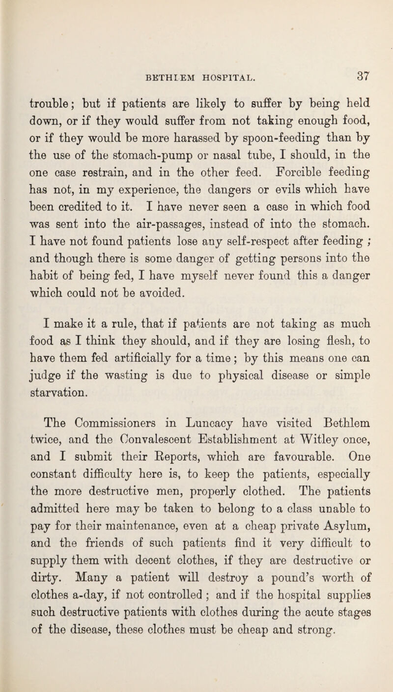 trouble; but if patients are likely to suffer by being held down, or if they would suffer from not taking enough food, or if they would be more harassed by spoon-feeding than by the use of the stomach-pump or nasal tube, I should, in the one case restrain, and in the other feed. Forcible feeding has not, in my experience, the dangers or evils which have been credited to it. I have never seen a case in which food was sent into the air-passages, instead of into the stomach. I have not found patients lose any self-respect after feeding ; and though there is some danger of getting persons into the habit of being fed, I have myself never found this a danger which could not be avoided. I make it a rule, that if patients are not taking as much food as I think they should, and if they are losing flesh, to have them fed artificially for a time; by this means one can judge if the wasting is due to physical disease or simple starvation. The Commissioners in Luncacy have visited Bethlem twice, and the Convalescent Establishment at Witley once, and I submit their Eeports, which are favourable. One constant difficulty here is, to keep the patients, especially the more destructive men, properly clothed. The patients admitted here may be taken to belong to a class unable to pay for their maintenance, even at a cheap private Asylum, and the friends of such patients find it very difficult to supply them with decent clothes, if they are destructive or dirty. Many a patient will destroy a pound’s worth of clothes a-day, if not controlled ; and if the hospital supplies such destructive patients with clothes during the acute stages of the disease, these clothes must be oheap and strong.