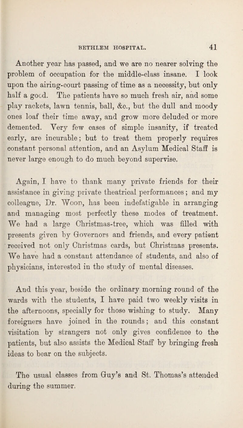 Another year has passed, and we are no nearer solving the problem of occupation for the middle-class insane. I look upon the airing-court passing of time as a necessity, but only half a good. The patients have so much fresh air, and some play rackets, lawn tennis, ball, &c., but the dull and moody ones loaf their time away, and grow more deluded or more demented. Very few cases of simple insanity, if treated early, are incurable; but to treat them properly requires constant personal attention, and an Asylum Medical Staff is never large enough to do much beyond supervise. Again, I have to thank many private friends for their assistance in giving private theatrical performances; and my colleague, Dr. Wood, has been indefatigable in arranging and managing most perfectly these modes of treatment. We had a large Christmas-tree, which was filled with presents given by Governors and friends, and every patient received not only Ciiristmas cards, but Christmas presents. We have had a constant attendance of students, and also of physicians, interested in the study of mental diseases. And this year, beside the ordinary morning round of the wards with the students, I have paid two weekly visits in the afternoons, specially for those wishing to study. Many foreigners have joined in the rounds; and this constant visitation by strangers not only gives confidence to the patients, but also assists the Medical Staff by bringing fresh ideas to bear on the subjects. The usual classes from Guy’s and St. Thomas’s attended during the summer.