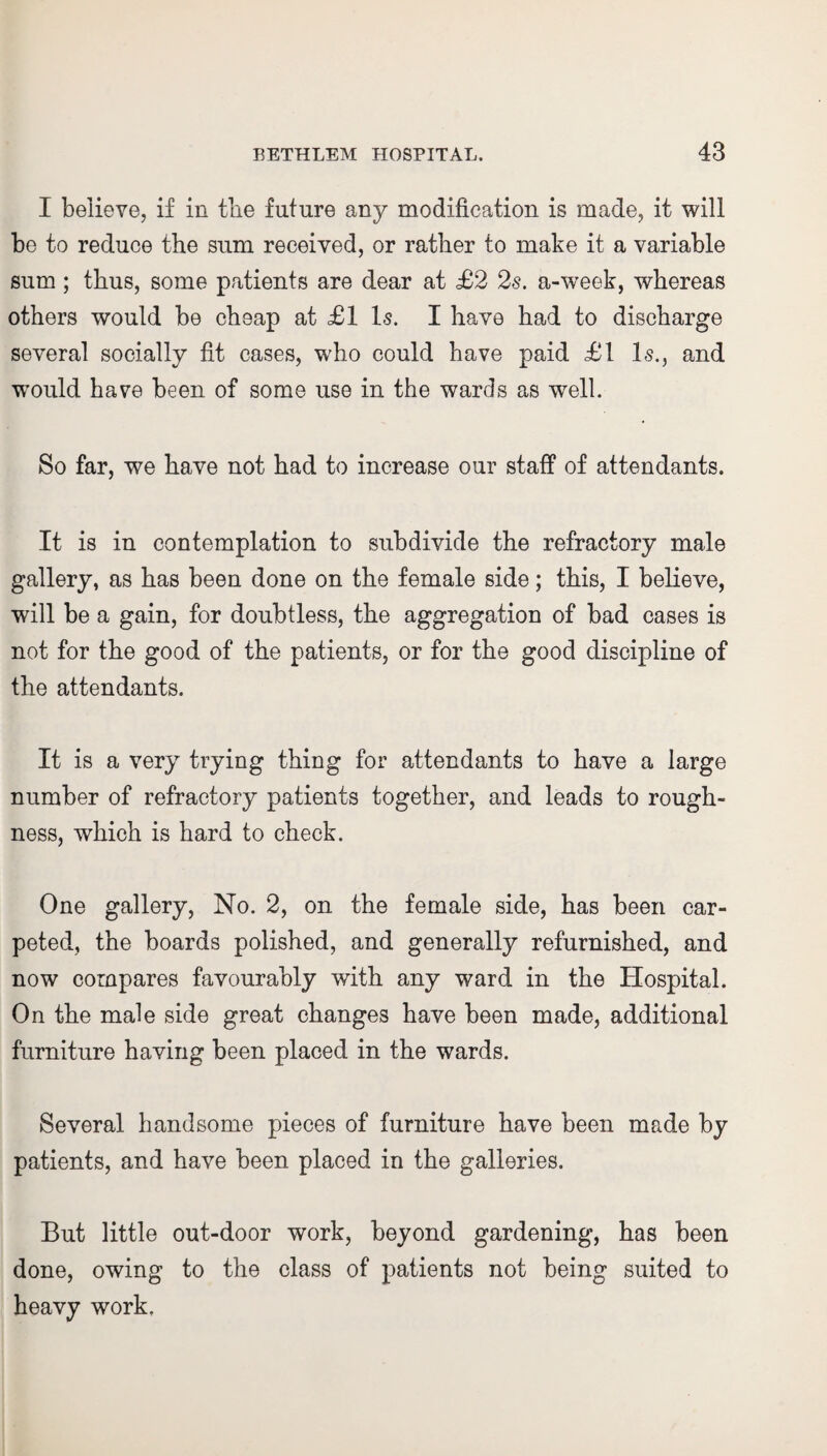 I believe, if in the future any modification is made, it will be to reduce the sum received, or rather to make it a variable sum ; thus, some patients are dear at £2 2s. a-week, whereas others would be cheap at £1 Is. I have had to discharge several socially fit cases, who could have paid £1 Is., and would have been of some use in the wards as well. So far, we have not had to increase our staff of attendants. It is in contemplation to subdivide the refractory male gallery, as has been done on the female side; this, I believe, will be a gain, for doubtless, the aggregation of bad cases is not for the good of the patients, or for the good discipline of the attendants. It is a very trying thing for attendants to have a large number of refractory patients together, and leads to rough¬ ness, which is hard to check. One gallery, No. 2, on the female side, has been car¬ peted, the boards polished, and generally refurnished, and now compares favourably with any ward in the Hospital. On the male side great changes have been made, additional furniture having been placed in the wards. Several handsome pieces of furniture have been made by patients, and have been placed in the galleries. But little out-door work, beyond gardening, has been done, owing to the class of patients not being suited to heavy work.