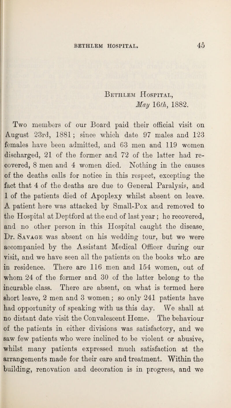 Bethlem Hospital, May 16/4, 1882. Two members of our Board paid their official visit on August 23rd, 1881; since which date 97 males and 123 females have been admitted, and 63 men and 119 women discharged, 21 of the former and 72 of the latter had re¬ covered, 8 men and 4 women died. Nothing in the causes of the deaths calls for notice in this respect, excepting the fact that 4 of the deaths are due to General Paralysis, and 1 of the patients died of Apoplexy whilst absent on leave. A patient here was attacked by Small-Pox and removed to the Hospital at Deptford at the end of last year ; he recovered, and no other person in this Hospital caught the disease. Dr. Savage was absent on his wedding tour, but we were accompanied by the Assistant Medical Officer during our visit, and we have seen all the patients on the books who are in residence. There are 116 men and 154 women, out of whom 24 of the former and 30 of the latter belong to the incurable class. There are absent, on what is termed here short leave, 2 men and 3 women; so only 241 patients have had opportunity of speaking with us this day. We shall at no distant date visit the Convalescent Home. The behaviour of the patients in either divisions was satisfactory, and we saw few patients who were inclined to be violent or abusive, whilst many patients expressed much satisfaction at the arrangements made for their care and treatment. Within the building, renovation and decoration is in progress, and we