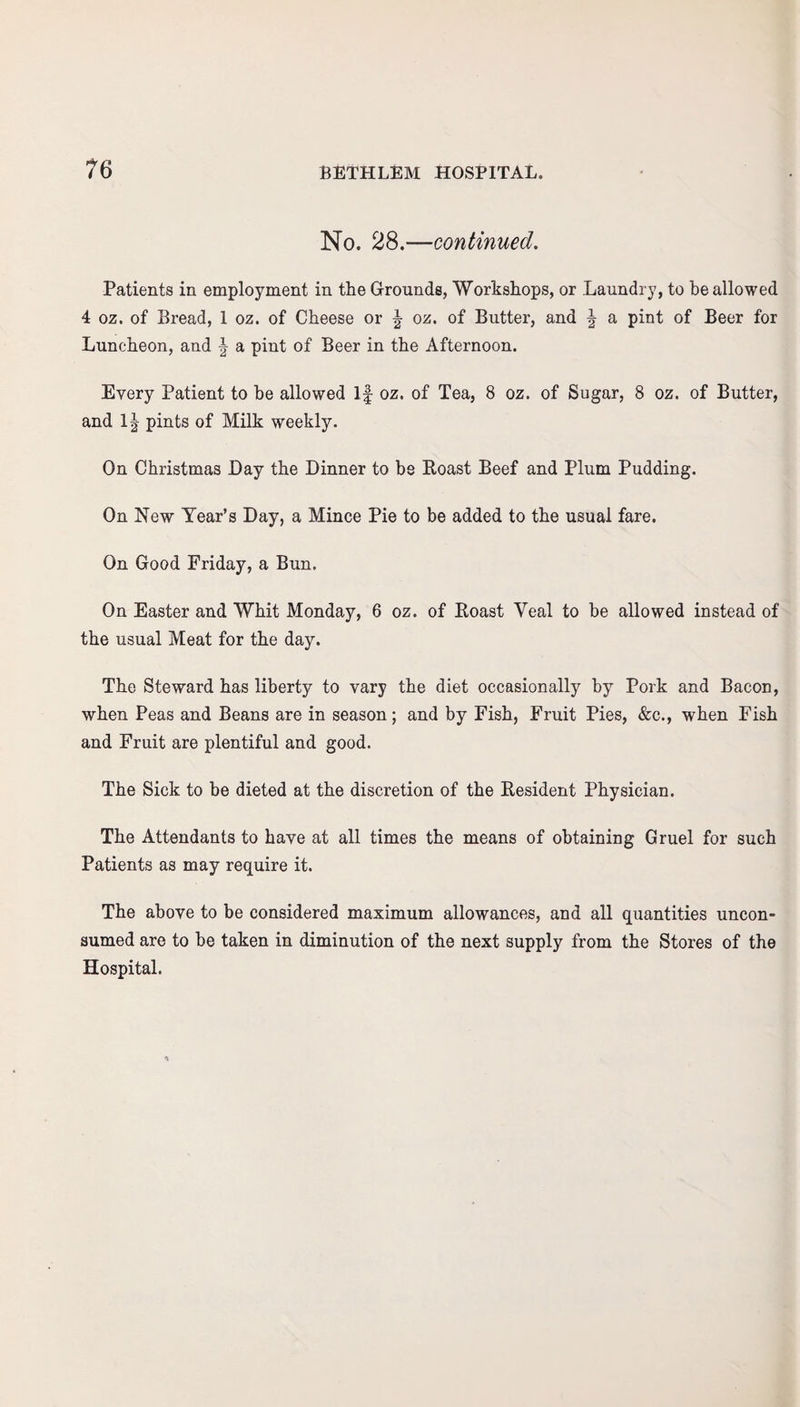 No. 28.—continued. Patients in employment in the Grounds, Workshops, or Laundry, to be allowed 4 oz. of Bread, 1 oz. of Cheese or | oz. of Butter, and | a pint of Beer for Luncheon, and \ a pint of Beer in the Afternoon. Every Patient to be allowed If oz. of Tea, 8 oz. of Sugar, 8 oz. of Butter, and 1| pints of Milk weekly. On Christmas Day the Dinner to be Roast Beef and Plum Pudding. On New Year’s Day, a Mince Pie to be added to the usual fare. On Good Friday, a Bun. On Easter and Whit Monday, 6 oz. of Roast Yeal to be allowed instead of the usual Meat for the day. The Steward has liberty to vary the diet occasionally by Pork and Bacon, when Peas and Beans are in season; and by Fish, Fruit Pies, &c., when Fish and Fruit are plentiful and good. The Sick to he dieted at the discretion of the Resident Physician. The Attendants to have at all times the means of obtaining Gruel for such Patients as may require it. The above to be considered maximum allowances, and all quantities uncon¬ sumed are to be taken in diminution of the next supply from the Stores of the Hospital.