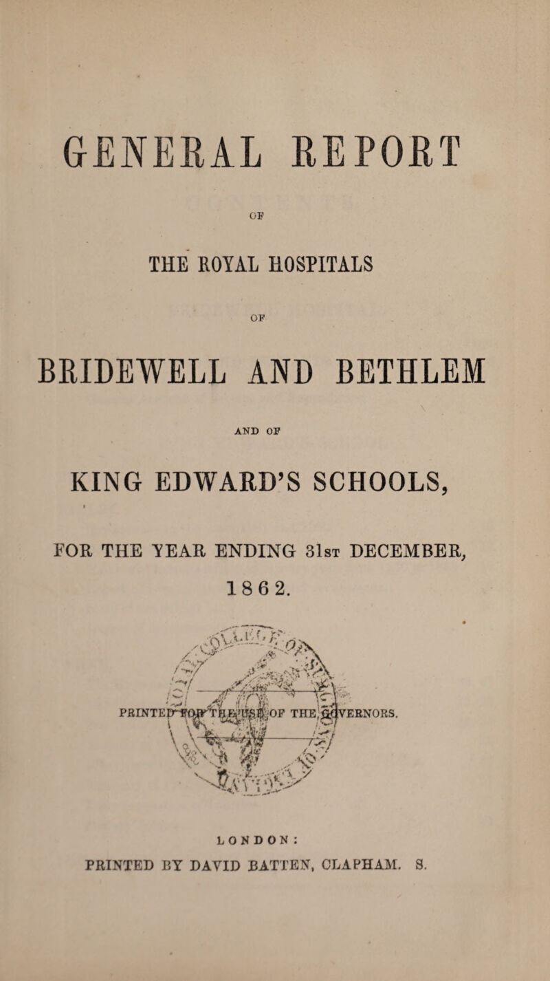 GENERAL REPORT OF THE ROYAL HOSPITALS OF BRIDEWELL AND BETHLEM AND OF KING EDWARD’S SCHOOLS, I FOR THE TEAR ENDING 31st DECEMBER, 18 6 2. LONDON: PRINTED BY DAVID BATTEN, OLAPHAM. S.