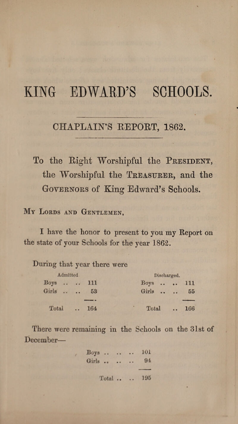 KING EDWARD’S SCHOOLS. CHAPLAIN’S REPORT, 1862. To the Bight Worshipful the President, the Worshipful the Treasurer, and the Governors of King Edward’s Schools. My Lords and Gentlemen, I have the honor to present to you my Report on the state of your Schools for the year 1862. During that year there were Admitted Discharged. Boys .. .. ill Bovs . . .. ill Girls .. 63 Girls . . .. 55 Total .. 164 Total .. 166 There were remaining in the Schools on the 31st of December— Boys. 101 Girls. 94 Total • • 195
