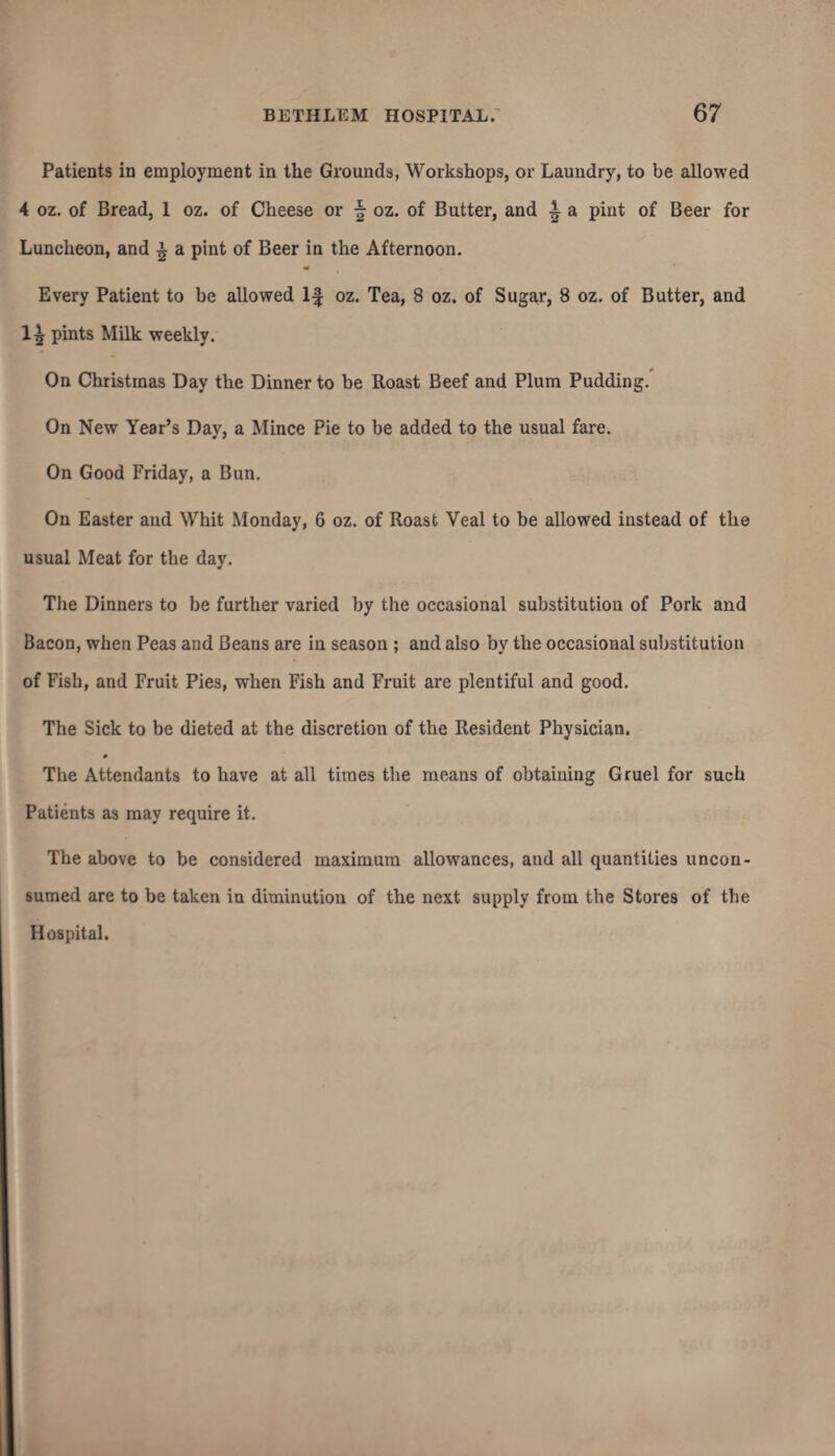Patients in employment in the Grounds, Workshops, or Laundry, to be allowed 4 oz. of Bread, 1 oz. of Cheese or \ oz. of Butter, and A a pint of Beer for Luncheon, and l a pint of Beer in the Afternoon. Every Patient to be allowed If oz. Tea, 8 oz. of Sugar, 8 oz. of Butter, and 1^ pints Milk weekly. On Christmas Day the Dinner to be Roast Beef and Plum Pudding. On New Year’s Day, a Mince Pie to be added to the usual fare. On Good Friday, a Bun. On Easter and Whit Monday, 6 oz. of Roast Veal to be allowed instead of the usual Meat for the day. The Dinners to be further varied by the occasional substitution of Pork and Bacon, when Peas and Beans are in season ; and also by the occasional substitution of Fish, and Fruit Pies, when Fish and Fruit are plentiful and good. The Sick to be dieted at the discretion of the Resident Physician. The Attendants to have at all times the means of obtaining Gruel for such Patients as may require it. The above to be considered maximum allowances, and all quantities uncon¬ sumed are to be taken in diminution of the next supply from the Stores of the Hospital.