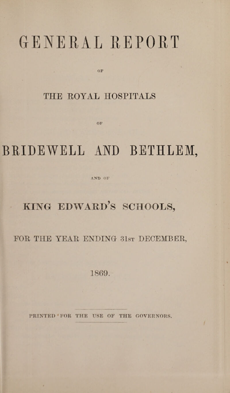 GENERAL REPORT OF THE ROYAL HOSPITALS BRIDEWELL AND BETHLEM AND OF king Edward's schools, FOR THE YEAR ENDING 31st DECEMBER, 1869. PRINTED FOR THE USE OF THE GOVERNORS.