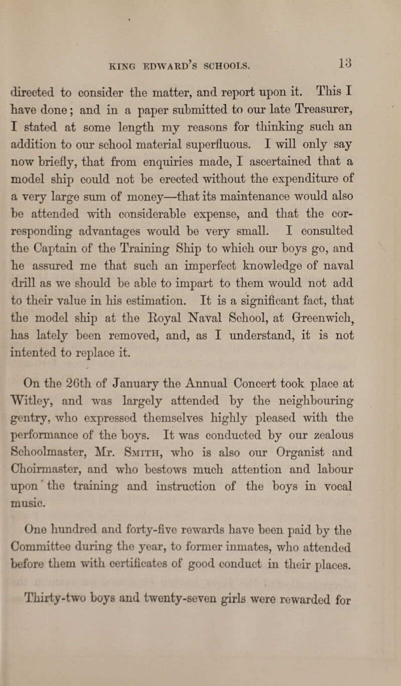 directed to consider the matter, and report upon it. This I have done; and in a paper submitted to our late Treasurer, I stated at some length my reasons for thinking such an addition to our school material superfluous. I will only say now briefly, that from enquiries made, I ascertained that a model ship could not be erected without the expenditure of a very large sum of money—that its maintenance would also be attended with considerable expense, and that the cor¬ responding advantages would be very small. I consulted the Captain of the Training Ship to which our boys go, and he assured me that such an imperfect knowledge of naval drill as we should be able to impart to them would not add to their value in his estimation. It is a significant fact, that the model ship at the Eoyal Naval School, at Greenwich, has lately been removed, and, as I understand, it is not intented to replace it. On the 26th of January the Annual Concert took place at Witley, and was largely attended by the neighbouring gentry, who expressed themselves highly pleased with the performance of the boys. It was conducted by our zealous Schoolmaster, Mr. Smith, who is also our Organist and Choirmaster, and who bestows much attention and labour upon the training and instruction of the boys in vocal music. One hundred and forty-five rewards have been paid by the Committee during the year, to former inmates, who attended before them with certificates of good conduct in their places. Thirty-two boys and twenty-seven girls were rewarded for