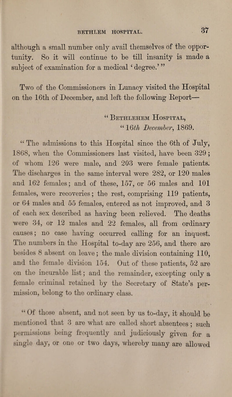 although a small number only avail themselves of the oppor¬ tunity. So it will continue to be till insanity is made a subject of examination for a medical 6 degree.’ ” Two of the Commissioners in Lunacy visited the Hospital on the 16th of December, and left the following Deport— “ Bethlehem Hospital, “ 1 Qth December, 1869. “ The admissions to this Hospital since the 6th of July, 1868, when the Commissioners last visited, have been 329; of whom 126 were male, and 203 were female patients. The discharges in the same interval were 282, or 120 males and 162 females; and of these, 157, or 56 males and 101 females, were recoveries; the rest, comprising 119 patients, or 64 males and 55 females, entered as not improved, and 3 of each sex described as having been relieved. The deaths were 34, or 12 males and 22 females, all from ordinary causes; no case having occurred calling for an inquest. The numbers in the Hospital to-day are 256, and there are besides 8 absent on leave; the male division containing 110, and the female division 154. Out of these patients, 52 are on the incurable list; and the remainder, excepting only a female criminal retained by the Secretary of State’s per¬ mission, belong to the ordinary class. “ Of those absent, and not seen by us to-day, it should be mentioned that 3 are what are called short absentees ; such permissions being frequently and judiciously given for a single day, or one or two days, whereby many are allowed