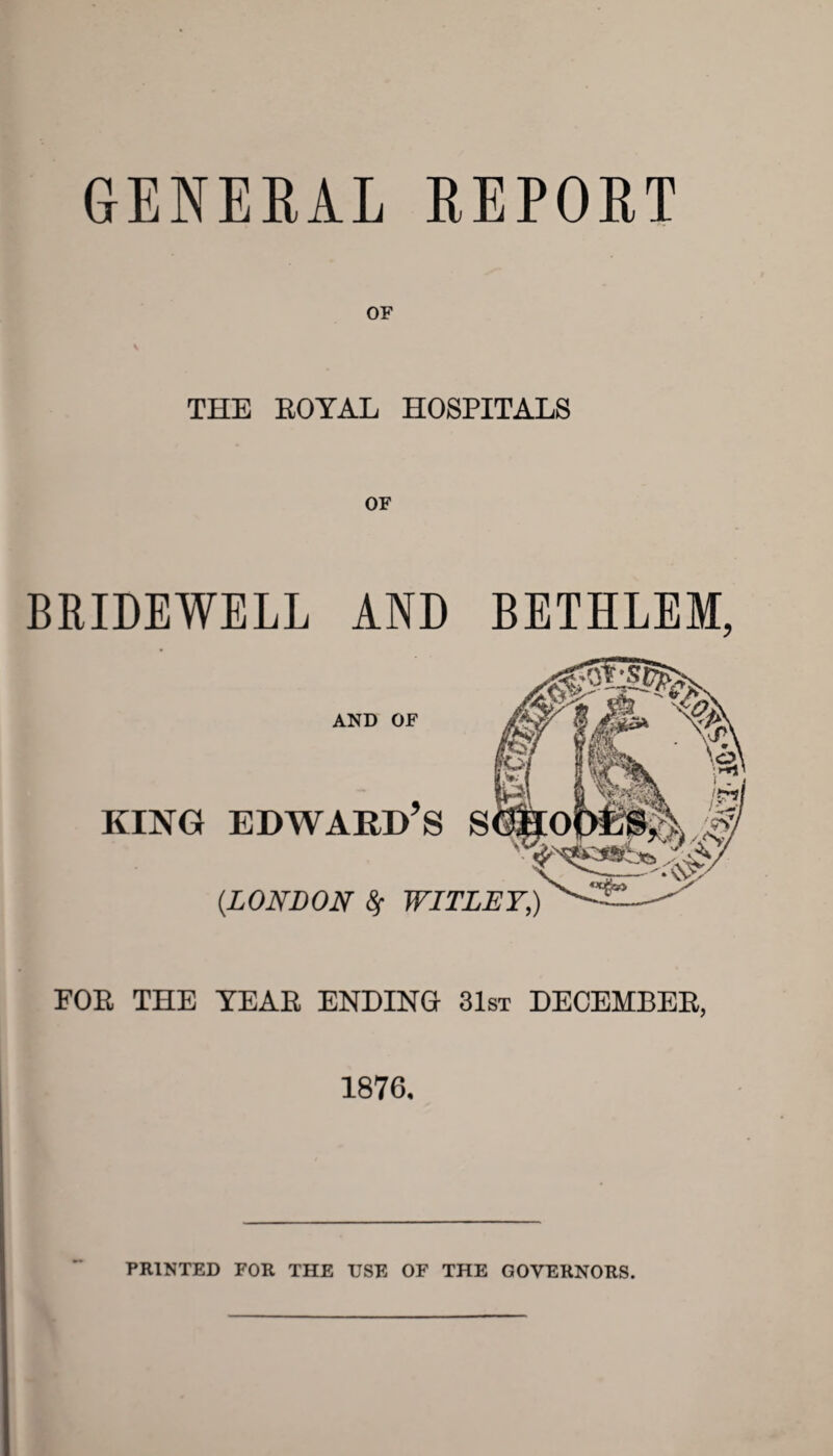 GENERAL REPORT THE ROYAL HOSPITALS BRIDEWELL AND BETHLEM, AND OF KING EDWARD’S S {LONDON 8f WITLEY,) FOR THE YEAR ENDING 31st DECEMBER, 1876. PRINTED FOR THE USE OF THE GOVERNORS.