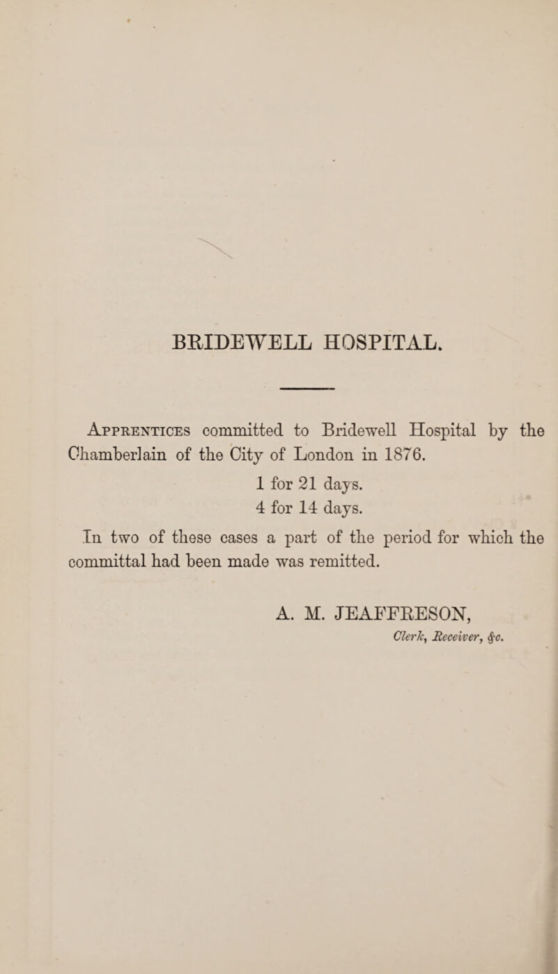 Apprentices committed to Bridewell Hospital by the Chamberlain of the City of London in 1876. 1 for 21 days. 4 for 14 days. In two of these cases a part of the period for which the committal had been made was remitted. A. M. JEAFFRESON, Clerk, Receiver, §c.