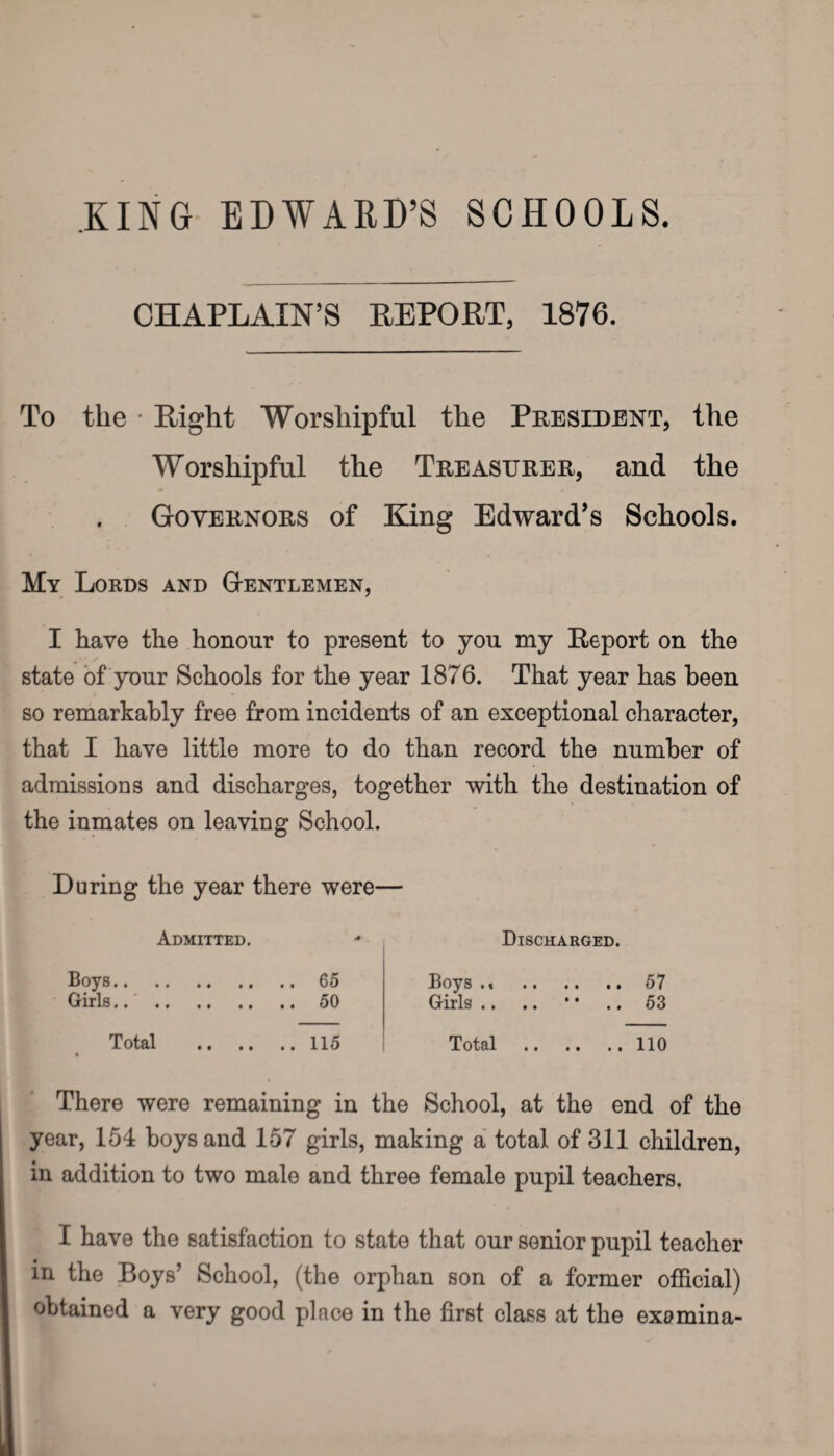 KING EDWARD’S SCHOOLS. CHAPLAIN’S REPORT, 1876. To tlie * Right Worshipful the President, the Worshipful the Treasurer, and the Governors of King Edward’s Schools. My Lords and Gentlemen, I have the honour to present to you my Report on the state of your Schools for the year 1876. That year has been so remarkably free from incidents of an exceptional character, that I have little more to do than record the number of admissions and discharges, together with the destination of the inmates on leaving School. During the year there were- Admitted. Discharged. Boys.65 Girls.50 Boys .< . Girls .. 57 53 Total .115 Total . 110 There were remaining in the School, at the end of the year, 154 boys and 157 girls, making a total of 311 children, in addition to two male and three female pupil teachers. I have the satisfaction to state that our senior pupil teacher in the Boys’ School, (the orphan son of a former official) obtained a very good place in the first class at the exomina-