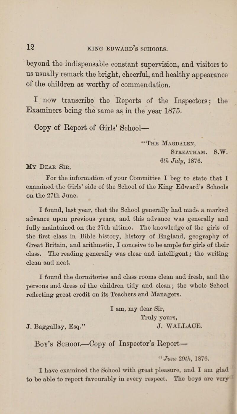 beyond the indispensable constant supervision, and visitors to us usually remark the bright, cheerful, and healthy appearance of the children as worthy of commendation. I now transcribe the Reports of the Inspectors; the Examiners being the same as in the year 1875. Copy of Report of Girls’ School— “The Magdalen, Streatham. S.W. 6th July, 1876. My Dear Sir, For the information of your Committee I beg to state that I examined the Girls’ side of the School of the King Edward’s Schools on the 27th June. I found, last year, that the School generally had made a marked advance upon previous years, and this advance was generally and fully maintained on the 27th ultimo. The knowledge of the girls of the first class in Bible history, history of England, geography of Great Britain, and arithmetic, I conceive to be ample for girls of their class. The reading generally was clear and intelligent; the writing clean and neat. I found the dormitories and class rooms clean and fresh, and the persons and dress of the children tidy and clean; the whole School reflecting great credit on its Teachers and Managers. I am, my dear Sir, Truly yours, J. Baggallay, Esq.” J. WALLACE. Boy’s School—Copy of Inspector’s Report— “ June 29th, 1876. I have examined the School with groat pleasure, and I am glad to be able to report favourably in every respect. The boys aro very