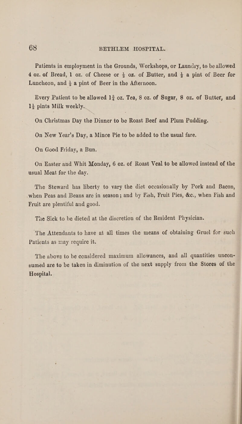 Patients in employment in the Grounds, Workshops, or Laundry, to be allowed 4 oz. of Bread, 1 oz. of Cheese or £ oz. of Butter, and | a pint of Beer for Luncheon, and ^ a pint of Beer in the Afternoon. Every Patient to be allowed If oz. Tea, 8 oz. of Sugar, 8 oz. of Butter, and H pints Milk weekly. On Christmas Day the Dinner to be Roast Beef and Plum Pudding. On New Year’s Day, a Mince Pie to be added to the usual fare. On Good Friday, a Bun. On Easter and Whit Monday, 6 oz. of Roast Yeal to be allowed instead of the usual Meat for the dav. ¥ The Steward has liberty to vary the diet occasionally by Pork and Bacon, when Peas and Beans are in season; and by Fish, Fruit Pies, &c., when Fish and Fruit are plentiful and good. The Sick to be dieted at the discretion of the Resident Physician. The Attendants to have at all times the means of obtaining Gruel for such Patients as may require it. The above to be considered maximum allowances, and all quantities uncon¬ sumed are to be taken in diminution of the next supply from the Stores of the Hospital.