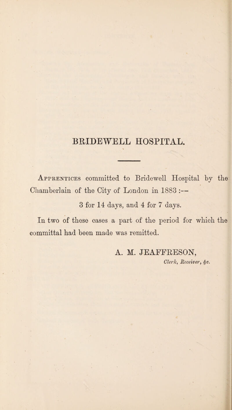 Apprentices committed to Bridewell Hospital by the Chamberlain of the City of London in 1883 :— 3 for 14 days, and 4 for 7 days. In two of these cases a part of the period for which the committal had been made was remitted. A. M. JEAFFBESON, Clerk, Receiver, §c.