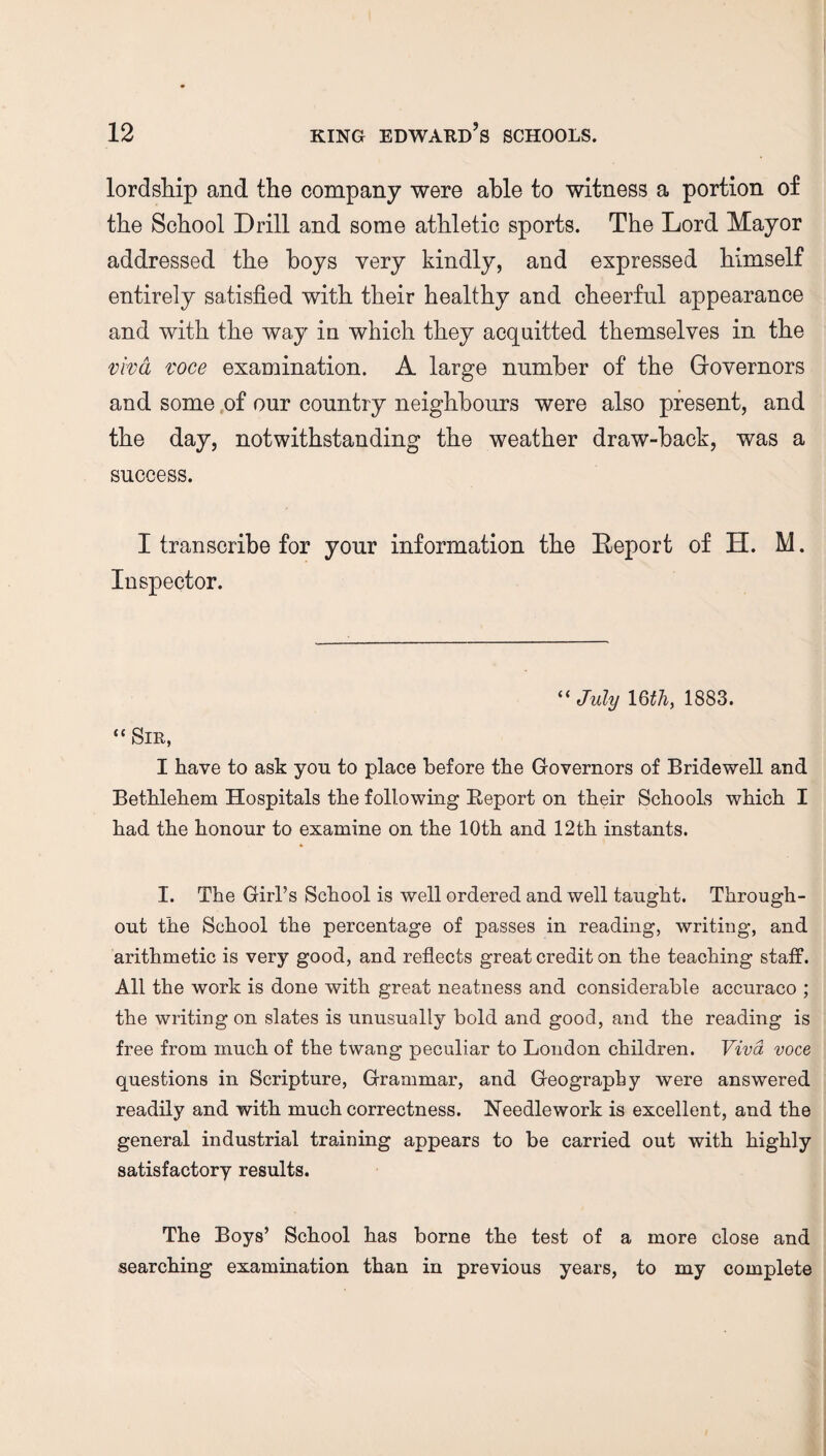 lordship and the company were able to witness a portion of the School Drill and some athletic sports. The Lord Mayor addressed the hoys very kindly, and expressed himself entirely satisfied with their healthy and cheerful appearance and with the way in which they acquitted themselves in the viva voce examination. A large number of the Governors and some of our country neighbours were also present, and the day, notwithstanding the weather draw-back, was a success. I transcribe for your information the Report of H. M. Inspector. “July 16 thy 1883. “ Sir, I have to ask you to place before the Governors of Bridewell and Bethlehem Hospitals the following Beport on their Schools which I had the honour to examine on the 10th and 12th instants. I. The Girl’s School is well ordered and well taught. Through¬ out the School the percentage of passes in reading, writing, and arithmetic is very good, and reflects great credit on the teaching staff. All the work is done with great neatness and considerable accuraco ; the writing on slates is unusually bold and good, and the reading is free from much of the twang peculiar to London children. Viva voce questions in Scripture, Grammar, and Geography were answered readily and with much correctness. Needlework is excellent, and the general industrial training appears to be carried out with highly satisfactory results. The Boys’ School has borne the test of a more close and searching examination than in previous years, to my complete