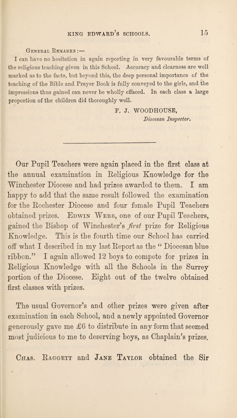 General Remarks I can have no hesitation in again reporting in very favourable terms of the religious teaching given in this School. Accuracy and clearness are well marked as to the facts, hut beyond this, the deep personal importance of the teaching of the Bible and Prayer Book is fully conveyed to the girls, and the impressions thus gained can never be wholly effaced. In each class a large proportion of the children did thoroughly well. F. J. WOODHOTJSE, Diocesan Inspector. Our Pupil Teachers were again placed in the first class at the annual examination in Religious Knowledge for the Winchester Diocese and had prizes awarded to them. I am happy to add that the same result followed the examination for the Rochester Diocese and four female Pupil Teachers obtained prizes. Edwin Webb, one of our Pupil Teachers, gained the Bishop of Winchester’s first prize for Religious Knowledge. This is tbe fourth time our School has carried off what I described in my last Report as the “ Diocesan blue ribbon.” I again allowed 12 boys to compete for prizes in Religious Knowledge with all the Schools in the Surrey portion of the Diocese. Eight out of the twelve obtained first classes with prizes. The usual Governor’s and other prizes were given after examination in each School, and a newly appointed Governor generously gave me £6 to distribute in any form that seemed most judicious to me to deserving boys, as Chaplain’s prizes. Chas. Raggett and Jane Taylor obtained the Sir