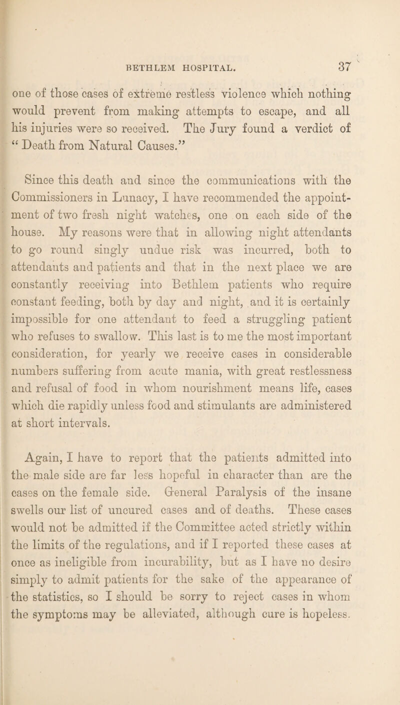 one of those cases of extreme restless violence which nothing would prevent from making attempts to escape, and all his injuries were so received. The Jury found a verdict of “ Death from Natural Causes.” Since this death and since the communications with the Commissioners in Lunacy, I have recommended the appoint¬ ment of two fresh night watches, one on each side of the house. My reasons were that in allowing night attendants to go round singly undue risk was incurred, both to attendants and patients and that in the next place we are constantly receiving into Bethlem patients who require constant feeding, both by day and night, and it is certainly impossible for one attendant to feed a struggling patient who refuses to swallow. This last is to me the most important consideration, for yearly we receive cases in considerable numbers suffering from acute mania, with great restlessness and refusal of food in whom nourishment means life, cases which die rapidly unless food and stimulants are administered at short intervals. Again, I have to report that the patients admitted into the male side are far less hopeful in character than are the cases on the female side. Greneral Paralysis of the insane swells our list of uncured cases and of deaths. These cases would not be admitted if the Committee acted strictly within V the limits of the regulations, and if I reported these cases at once as ineligible from incurability, but as I have no desire simply to admit patients for the sake of the appearance of the statistics, so I should be sorry to reject cases in whom the symptoms may be alleviated, although cure is hopeless.