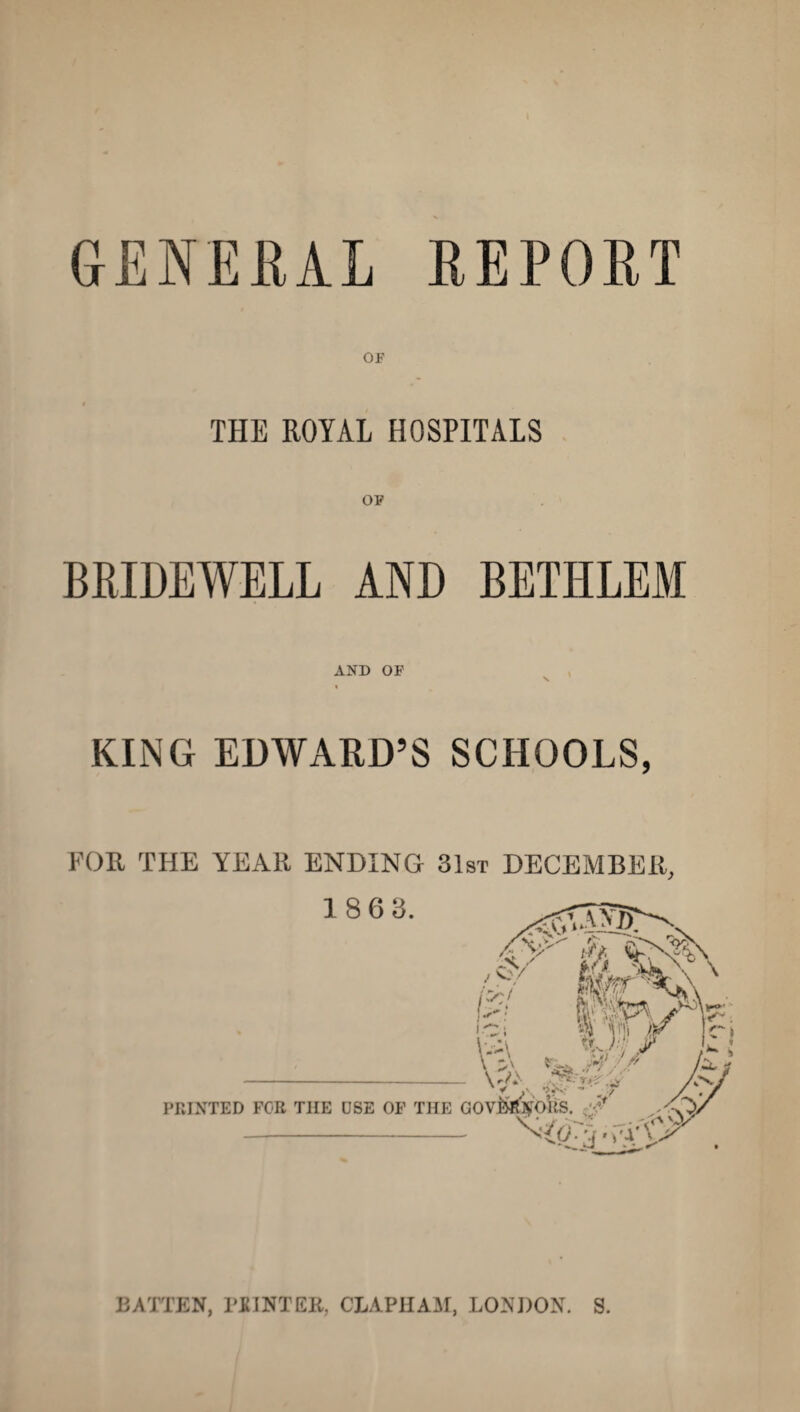 GENERAL REPORT OF THE ROYAL HOSPITALS OF BRIDEWELL AND BETIILEM AND OF N. KING EDWARD’S SCHOOLS, FOR THE YEAR ENDING 31st DECEMBER, BATTEN, 1’JtINTEK, CLAPHAM, LONDON. S.