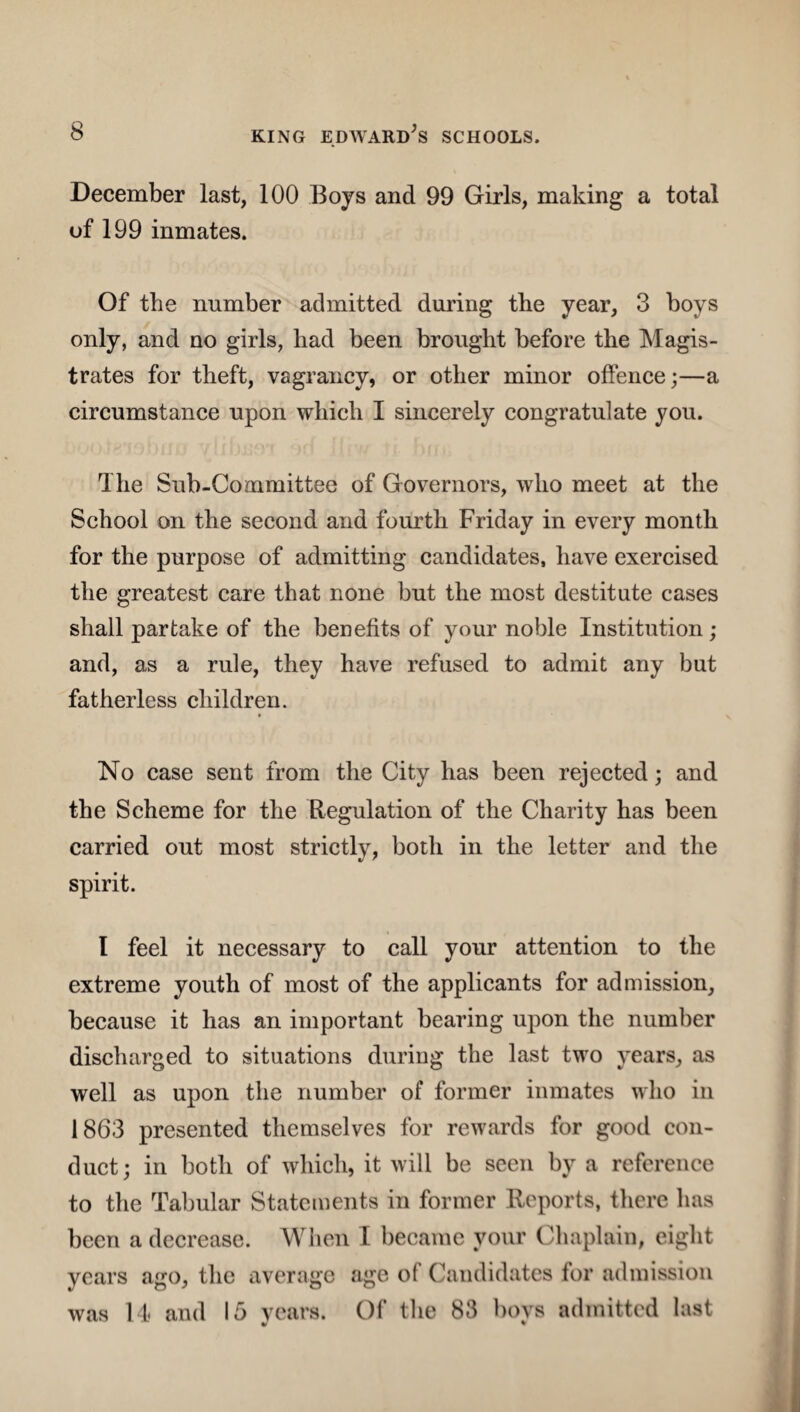 December last, 100 Boys and 99 Girls, making a total of 199 inmates. Of the number admitted during the year, 3 boys only, and no girls, had been brought before the Magis¬ trates for theft, vagrancy, or other minor offence;—a circumstance upon which I sincerely congratulate you. The Sub-Committee of Governors, who meet at the School on the second and fourth Friday in every month for the purpose of admitting candidates, have exercised the greatest care that none but the most destitute cases shall partake of the benefits of your noble Institution ; and, as a rule, they have refused to admit any but fatherless children. No case sent from the City has been rejected; and the Scheme for the Regulation of the Charity has been carried out most strictly, both in the letter and the spirit. I feel it necessary to call your attention to the extreme youth of most of the applicants for admission, because it has an important bearing upon the number discharged to situations during the last two years, as well as upon the number of former inmates who in 1863 presented themselves for rewards for good con¬ duct; in both of which, it will be seen by a reference to the Tabular Statements in former Reports, there has been a decrease. When I became your Chaplain, eight years ago, the average age of Candidates for admission was 14 and 15 years. Of the 83 bovs admitted last