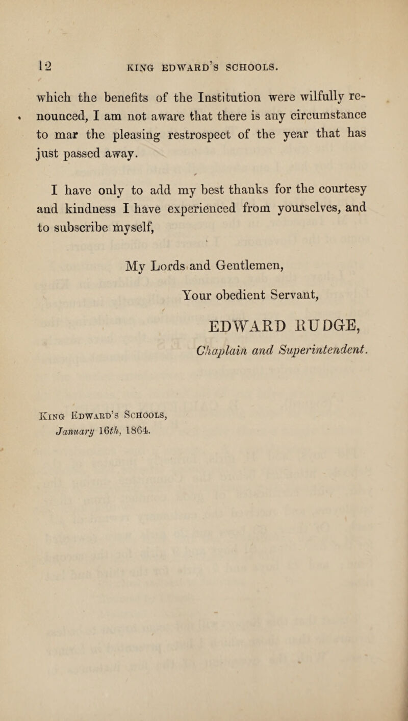 which the benefits of the Institution were wilfully re¬ nounced, I am not aware that there is any circumstance to mar the pleasing restrospect of the year that has just passed away. ✓ I have only to add my best thanks for the courtesy and kindness I have experienced from yourselves, and to subscribe myself, 4 My Lords and Gentlemen, Your obedient Servant, / EDWARD RUDGE, Chaplain and Superintendent. King Edward’s Schools, January 16th, 1864.