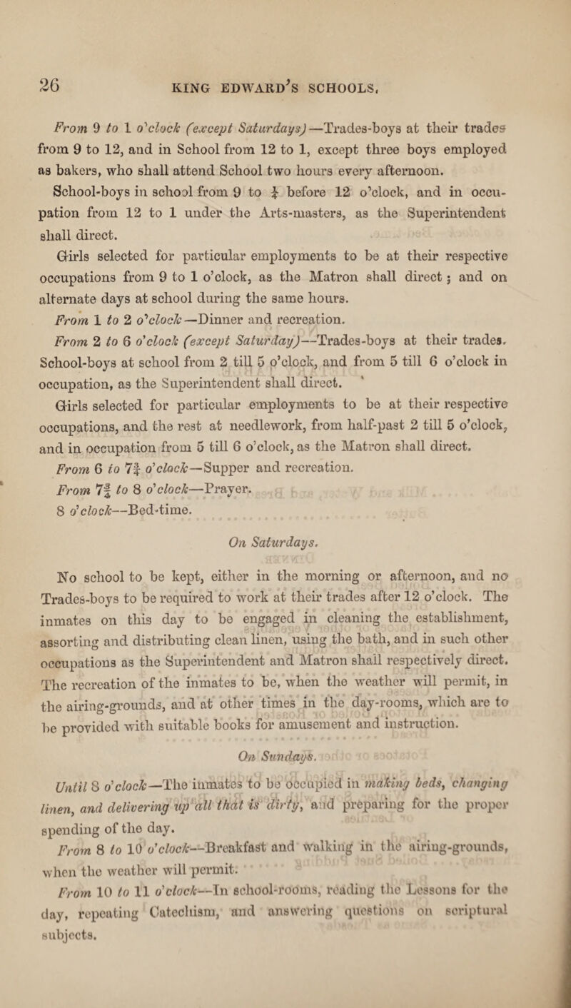 From 9 to 1 o'clock (except Saturdays)—Trades-boys at their trades from 9 to 12, and in School from 12 to 1, except three boys employed as bakers, who shall attend School two hours every afternoon. School-boys in school from 9 to £ before 12 o’clock, and in occu¬ pation from 12 to 1 under the Arts-masters, as the Superintendent shall direct. Girls selected for particular employments to be at then* respective occupations from 9 to 1 o’clock, as the Matron shall direct; and on alternate days at school during the same hours. From, 1 to 2 o'clock—Dinner and recreation. From 2 to 6 o'clock (except Saturday)—Trades-boys at their trades. School-boys at school from 2 till 5 o’clock, and from 5 till 6 o’clock in occupation, as the Superintendent shall direct. Girls selected for particular employments to be at their respective occupations, and the rest at needlework, from half-past 2 till 5 o’clock, and in occupation from 5 till 6 o’clock, as the Matron shall direct. From 6 to 7| o’ clock—'Supper and recreation. From 7f to 8 o'clock—Prayer. 8 o'clock—Bed-time. On Saturdays. No school to be kept, either in the morning or afternoon, and no Trades-boys to be required to work at their trades after 12 o’clock. The inmates on this day to be engaged in cleaning the establishment, assorting and distributing clean linen, using the bath, and in such other occupations as the Superintendent and Matron shall respectively direct. The recreation of the inmates to be, when the weather will permit, in the airing-grounds, and at other times in the day-rooms, which are to he provided with suitable books for amusement and instruction. On Sundays. Until 8 o' clock—The inmates to be occupied in makiny beds, changing linen> and delivering up all that is dirty, and preparing for the proper spending of the day. From 8 to 10 o'clock—Breakfast and walking in the airing-grounds, when the weather will permit. From 10 to 11 o'clock—In school-rooms, reading the Lessons for the day, repeating Catechism, and answering questions on scriptural subjects.