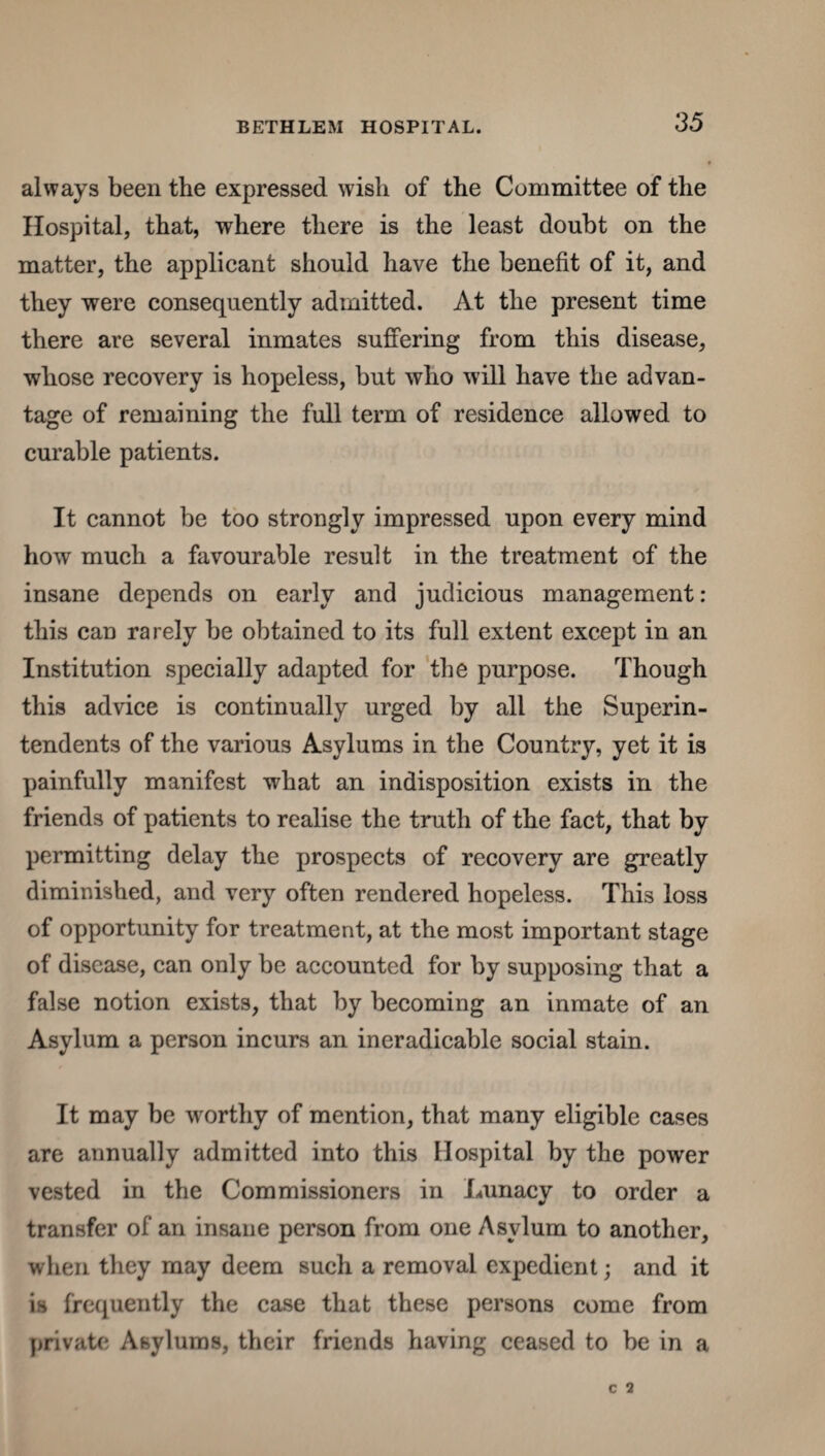 always been the expressed wish of the Committee of the Hospital, that, where there is the least doubt on the matter, the applicant should have the benefit of it, and they were consequently admitted. At the present time there are several inmates suffering from this disease, whose recovery is hopeless, but who will have the advan¬ tage of remaining the full term of residence allowed to curable patients. It cannot be too strongly impressed upon every mind how much a favourable result in the treatment of the insane depends on early and judicious management: this can rarely be obtained to its full extent except in an Institution specially adapted for the purpose. Though this advice is continually urged by all the Superin¬ tendents of the various Asylums in the Country, yet it is painfully manifest what an indisposition exists in the friends of patients to realise the truth of the fact, that by permitting delay the prospects of recovery are greatly diminished, and very often rendered hopeless. This loss of opportunity for treatment, at the most important stage of disease, can only be accounted for by supposing that a false notion exists, that by becoming an inmate of an Asylum a person incurs an ineradicable social stain. It may be worthy of mention, that many eligible cases are annually admitted into this Hospital by the power vested in the Commissioners in Lunacy to order a transfer of an insane person from one Asylum to another, when they may deem such a removal expedient; and it is frequently the case that these persons come from private Asylums, their friends having ceased to be in a