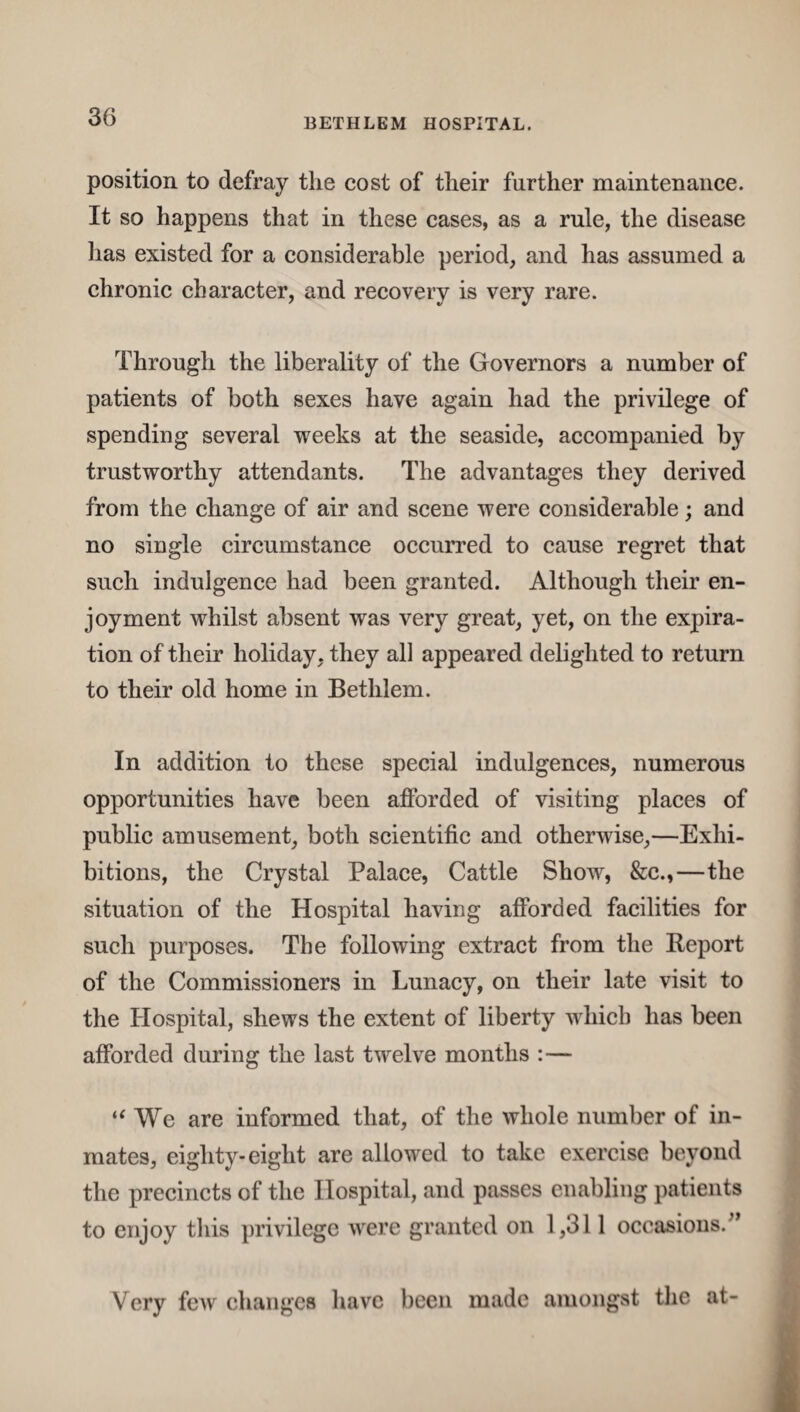 position to defray the cost of their further maintenance. It so happens that in these eases, as a rule, the disease has existed for a considerable period, and has assumed a chronic character, and recovery is very rare. Through the liberality of the Governors a number of patients of both sexes have again had the privilege of spending several weeks at the seaside, accompanied by trustworthy attendants. The advantages they derived from the change of air and scene were considerable; and no single circumstance occurred to cause regret that such indulgence had been granted. Although their en¬ joyment whilst absent was very great, yet, on the expira¬ tion of their holiday, they all appeared delighted to return to their old home in Bethlem. In addition to these special indulgences, numerous opportunities have been afforded of visiting places of public amusement, both scientific and otherwise,—Exhi¬ bitions, the Crystal Palace, Cattle Show, &c.,—the situation of the Hospital having afforded facilities for such purposes. The following extract from the Report of the Commissioners in Lunacy, on their late visit to the Hospital, shews the extent of liberty which has been afforded during the last twelve months :— “We are informed that, of the whole number of in¬ mates, eighty-eight are allowed to take exercise beyond the precincts of the Hospital, and passes enabling patients to enjoy this privilege were granted on 1,311 occasions. ” Very few changes have been made amongst the at-