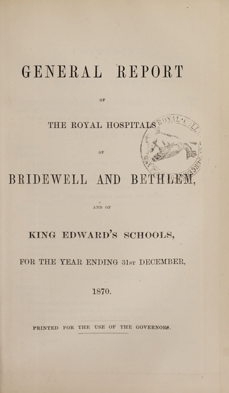 GENERAL REPORT OF THE ROYAL HOSPITALS^ h / vt! W / - OF \ |k p U> M \V' • VX; BEIDEWELL AND BET HEW. /£; AND OF king Edward’s schools, FOR THE YEAR ENDING 31st DECEMBER, 1870. PRINTED FOR THE USE OF THE GOVERNORS.