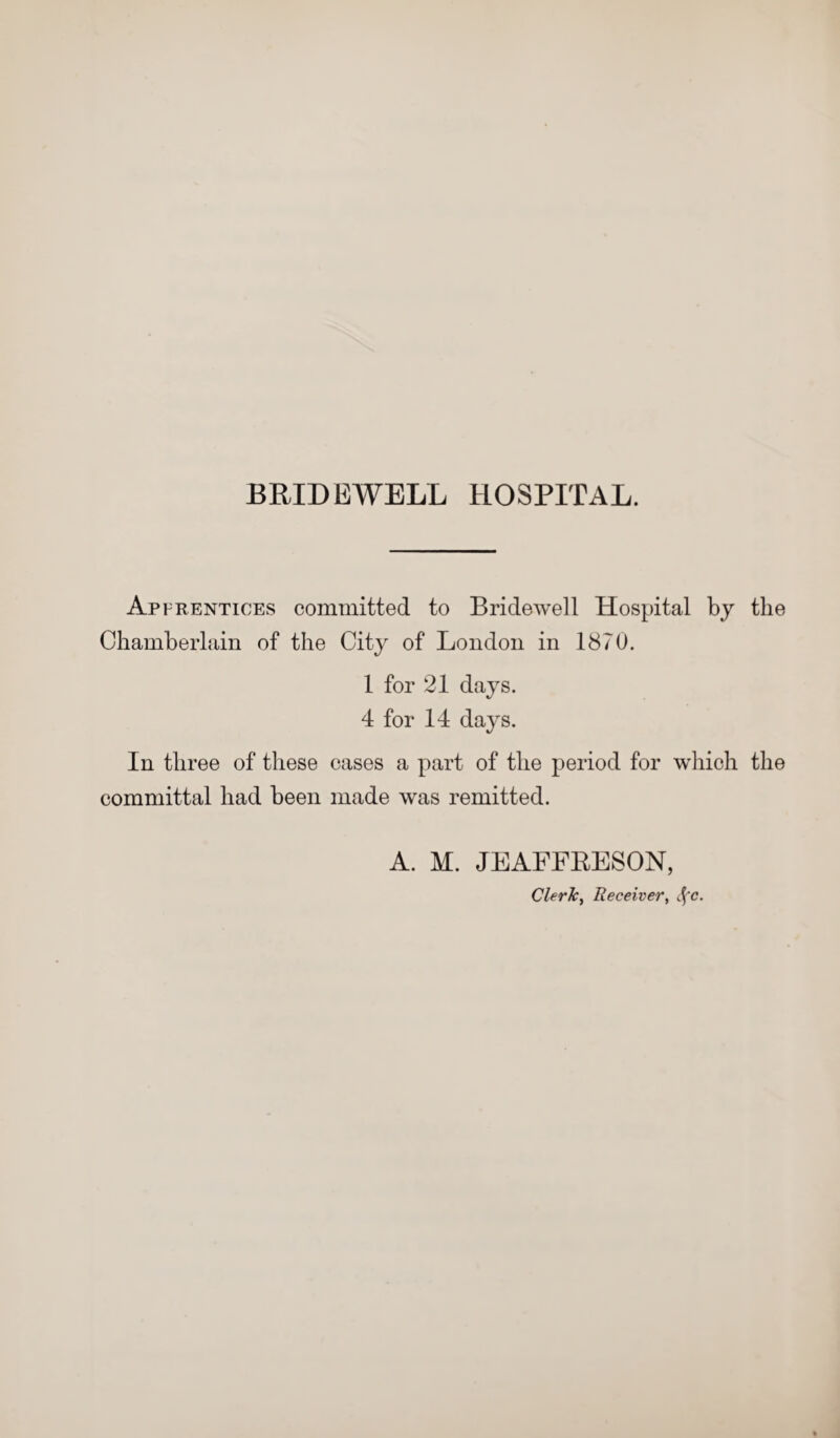 BRIDEWELL HOSPITAL. Apprentices committed to Bridewell Hospital by the Chamberlain of the City of London in 1870. 1 for 21 days. 4 for 14 days. In three of these cases a part of the period for which the committal had been made was remitted. A. M. JEAFFRESON, Clerk, Receiver, cfc.