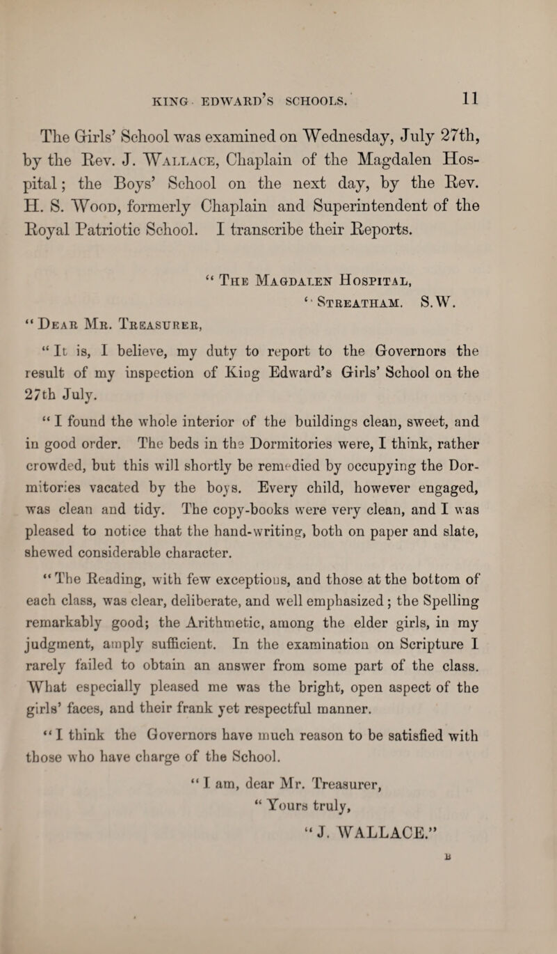 The Girls’ School was examined on Wednesday, July 27th, by the Eev. J. Wallace, Chaplain of the Magdalen Hos¬ pital ; the Boys’ School on the next day, by the Eev. H. S. Wood, formerly Chaplain and Superintendent of the Eoyal Patriotic School. I transcribe their Eeports. “ The Magdalen Hospital, ‘•Streatham. S.W. “Dear Mr. Treasurer, “ It is, I believe, my duty to report to the Governors the result of my inspection of King Edward’s Girls’ School on the 27th July. “ I found the whole interior of the buildings clean, sweet, and in good order. The beds in the Dormitories were, I think, rather crowded, but this will shortly be remedied by occupying the Dor¬ mitories vacated by the boys. Every child, however engaged, was clean and tidy. The copy-books were very clean, and I was pleased to notice that the hand-writing, both on paper and slate, shewed considerable character. “ The Beading, with few exceptions, and those at the bottom of each class, was clear, deliberate, and well emphasized ; the Spelling remarkably good; the Arithmetic, among the elder girls, in my judgment, amply sufficient. In the examination on Scripture I rarely failed to obtain an answer from some part of the class. What especially pleased me was the bright, open aspect of the girls’ faces, and their frank yet respectful manner. “ I think the Governors have much reason to be satisfied with those who have charge of the School. “ I am, dear Mr. Treasurer, “ Yours truly, “ J. WALLACE.” a