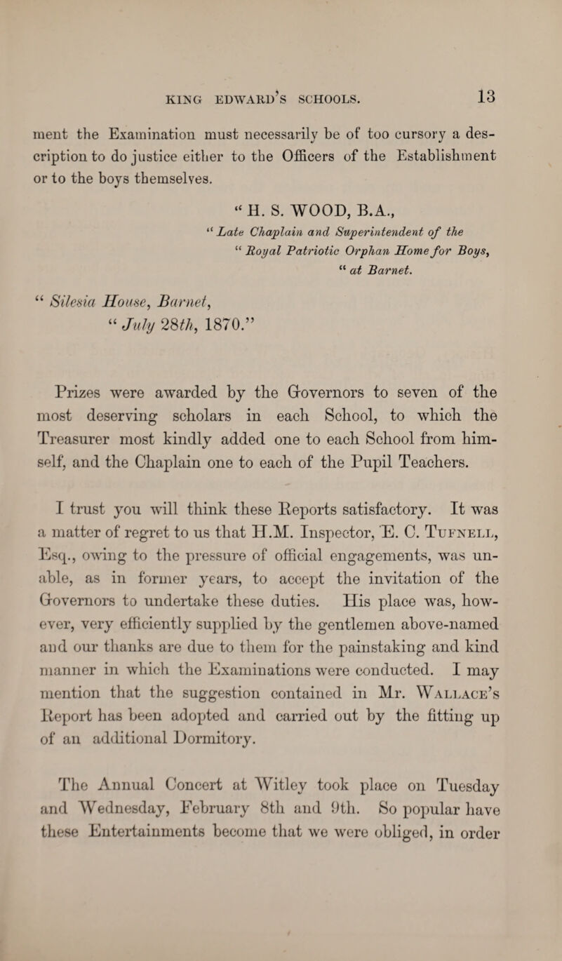 ment the Examination must necessarily be of too cursory a des¬ cription to do justice either to the Officers of the Establishment or to the boys themselves. “ H. S. WOOD, B.A., “ Lata Chaplain and Superintendent of the “ Royal Patriotic Orphan Home for Boys, “ at Barnet. “ Silesia House, Barnet, “ July 28th, 1870.” Prizes were awarded by the Governors to seven of the most deserving scholars in each School, to which the Treasurer most kindly added one to each School from him¬ self, and the Chaplain one to each of the Pupil Teachers. I trust you will think these Reports satisfactory. It was a matter of regret to us that H.M. Inspector, E. C. Tufnell, Esq., owing to the pressure of official engagements, was un¬ able, as in former years, to accept the invitation of the Governors to undertake these duties. His place was, how¬ ever, very efficiently supplied by the gentlemen above-named and our thanks are due to them for the painstaking and kind manner in which the Examinations were conducted. I may mention that the suggestion contained in Mr. Wallace’s Report has been adopted and carried out by the fitting up of an additional Dormitory. The Annual Concert at Witley took place on Tuesday and Wednesday, February 8th and 9th. So popular have these Entertainments become that we were obliged, in order