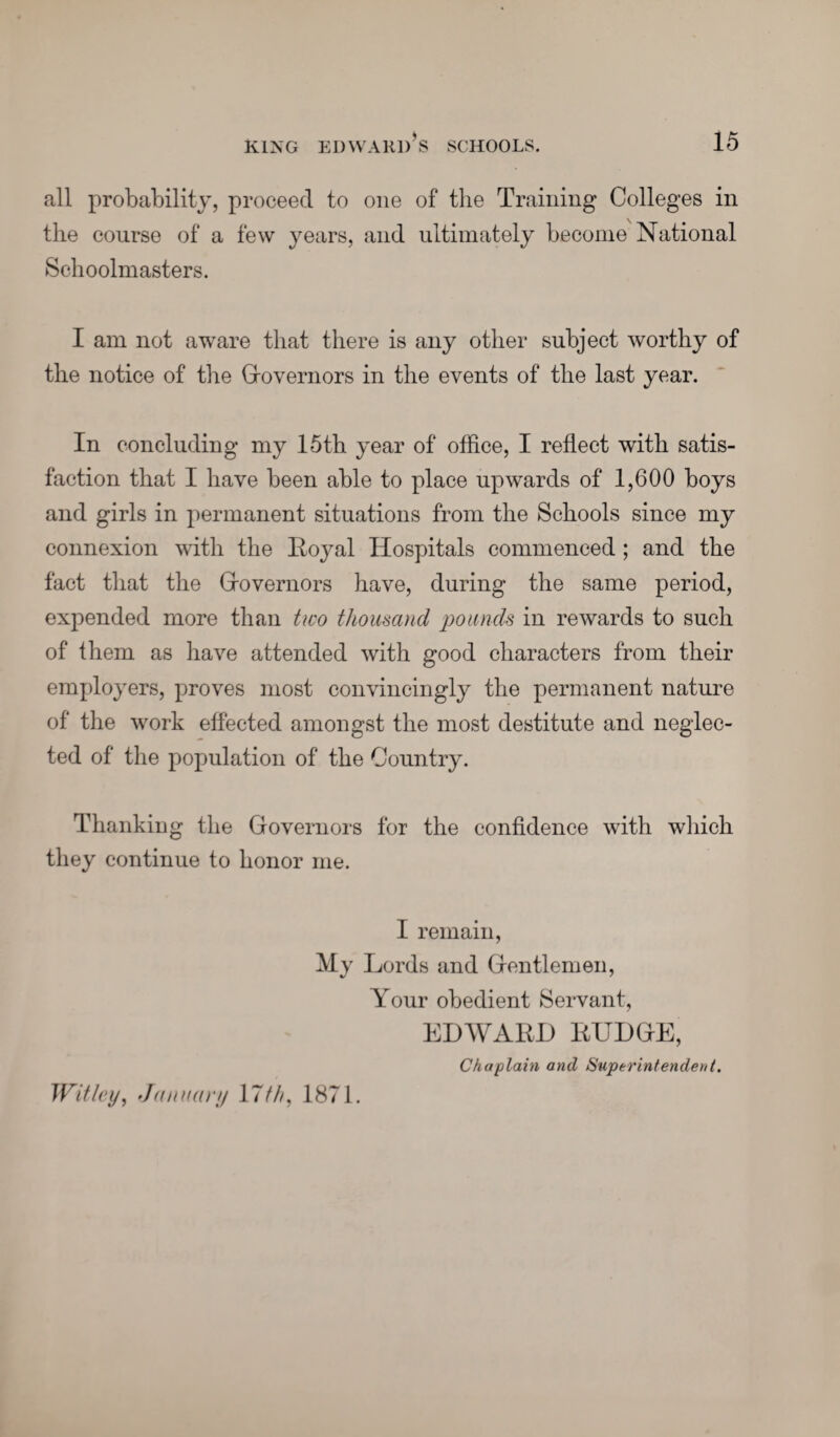 all probability, proceed to one of the Training Colleges in the course of a few years, and ultimately become National Schoolmasters. I am not aware that there is any other subject worthy of the notice of the Governors in the events of the last year. In concluding my 15th year of office, I reflect with satis¬ faction that I have been able to place upwards of 1,600 boys and girls in permanent situations from the Schools since my connexion with the Roj^al Hospitals commenced; and the fact that the Grovernors have, during the same period, expended more than two thousand pounds in rewards to such of them as have attended with good characters from their employers, proves most convincingly the permanent nature of the work effected amongst the most destitute and neglec¬ ted of the population of the Country. Thanking the Governors for the confidence with which they continue to honor me. I remain, My Lords and Gentlemen, Your obedient Servant, EDWARD RUDGE, Chaplain and Superintendent. Wit ley, January 17///, 1871.