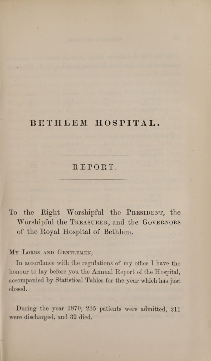 BETHLEM HOSPITAL. REPORT. To the Right Worshipful the President, the Worshipful the Treasurer, and the Governors of the Royal Hospital of Bethlem. My Lords and Gentlemen, hi accordance with the regulations of my office I have the honour to lay before you the Annual Report of the Hospital, accompanied by Statistical Tables for the year which has just closed. During the year 1870, 235 patients were admitted, 211 were discharged, and 32 died.