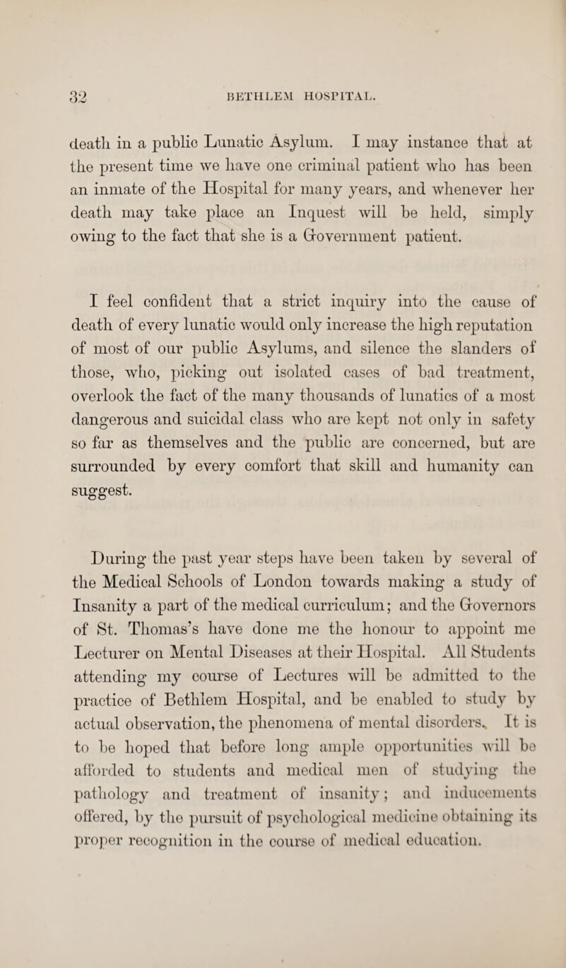 death in a public Lunatic Asylum. I may instance that at the present time we have one criminal patient who has been an inmate of the Hospital for many years, and whenever her death may take place an Inquest will be held, simply owing to the fact that she is a Government patient. I feel confident that a strict inquiry into the cause of death of every lunatic would only increase the high reputation of most of our public Asylums, and silence the slanders of those, who, picking out isolated cases of bad treatment, overlook the fact of the many thousands of lunatics of a most «/ dangerous and suicidal class who are kept not only in safety so far as themselves and the public are concerned, but are surrounded by every comfort that skill and humanity can suggest. During the past year steps have been taken by several of the Medical Schools of London towards making a study of Insanity a part of the medical curriculum; and the Governors of St. Thomas’s have done me the honour to appoint me Lecturer on Mental Diseases at their Hospital. All Students attending my course of Lectures will be admitted to the practice of Bethlem Hospital, and be enabled to study by actual observation, the phenomena of mental disorders.. It is to be hoped that before long ample opportunities will be afforded to students and medical men of studying the pathology and treatment of insanity; and inducements offered, by the pursuit of psychological medicine obtaining its proper recognition in the course of medical education.