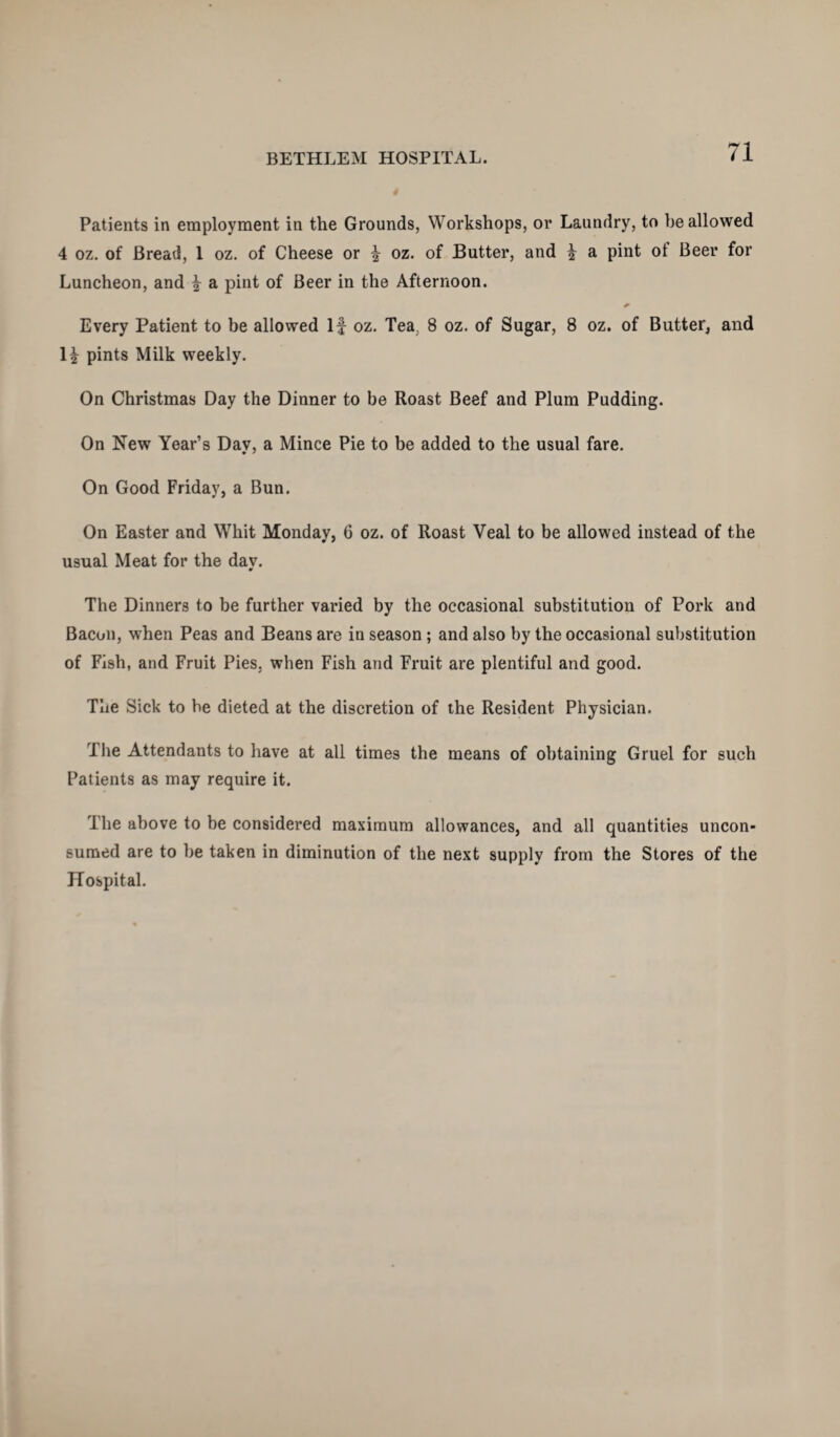 Patients in employment in the Grounds, Workshops, or Laundry, to be allowed 4 oz. of Bread, 1 oz. of Cheese or ^ oz. of Butter, and f a pint ot Beer for Luncheon, and \ a pint of Beer in the Afternoon. Every Patient to be allowed If oz. Tea. 8 oz. of Sugar, 8 oz. of Butter, and H pints Milk weekly. On Christmas Day the Dinner to be Roast Beef and Plum Pudding. On New Year’s Day, a Mince Pie to be added to the usual fare. On Good Friday, a Bun. On Easter and Whit Monday, 6 oz. of Roast Veal to be allowed instead of the usual Meat for the day. The Dinners to be further varied by the occasional substitution of Pork and Bacon, when Peas and Beans are in season ; and also by the occasional substitution of Fish, and Fruit Pies, when Fish and Fruit are plentiful and good. The Sick to be dieted at the discretion of the Resident Physician. The Attendants to have at all times the means of obtaining Gruel for such Patients as may require it. The above to be considered maximum allowances, and all quantities uncon¬ sumed are to be taken in diminution of the next supply from the Stores of the Hospital.