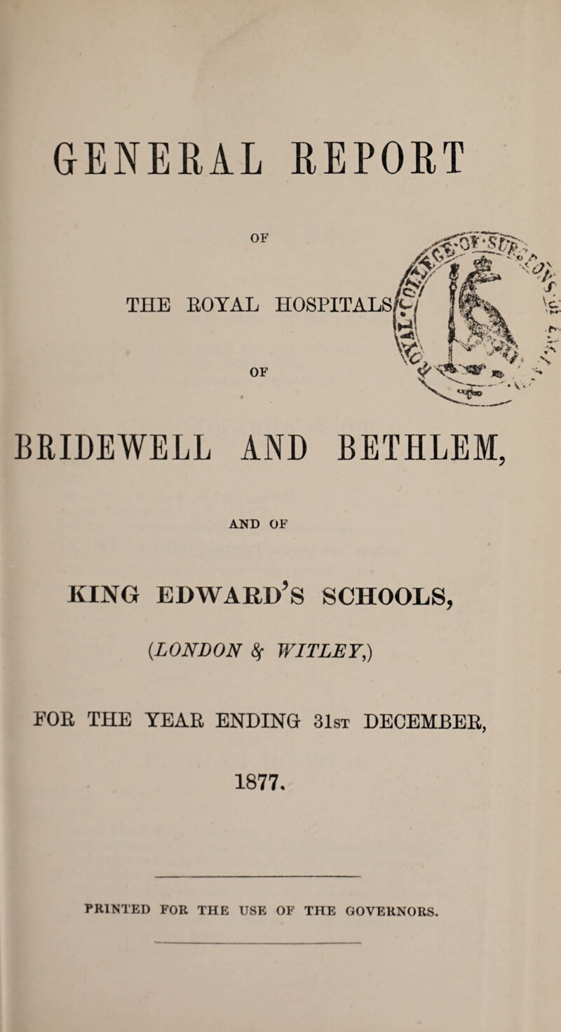 GENERAL REPORT BRIDEWELL AND BETHLEM, AND OF king Edward’s schools, (.LONDON 8f WITLEY,) FOE THE TEAE ENDING 31st DECEMBEE, 1877. PRINTED FOR THE USE OF THE GOVERNORS.