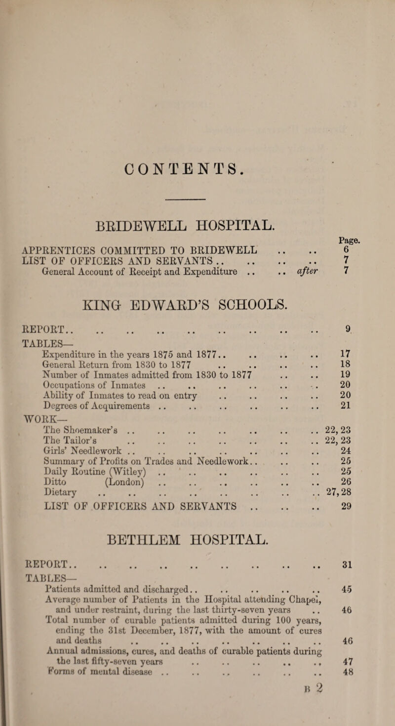 CONTENTS BEIDEWELL HOSPITAL. Page. APPRENTICES COMMITTED TO BRIDEWELL .. .. 6 LIST OF OFFICERS AND SERVANTS .. 7 General Account of Receipt and Expenditure .. .. after 7 KING- EDWABH’S SCHOOLS. REPORT. 9 TABLES— Expenditure in the years 1875 and 1877.. .. .. .. 17 General Return from 1830 to 1877 .. .. .. .. IS Number of Inmates admitted from 1830 to 1877 .. .. 19 Occupations of Inmates .. .. .. .. .. • . 20 Ability of Inmates to read on entry .. .. .. .. 20 Degrees of Acquirements .. .. .. .. .. .. 21 WORK— The Shoemaker’s .. .. .. .. .. .. .. 22, 23 The Tailor’s .22,23 Girls’ Needlework .. .. .. .. .. .. .. 24 Summary of Profits on Trades and Needlework.. .. .. 25 Daily Routine (Witley) .. ' .. .. .. .. .. 25 Ditto (London) .. .. .. .. .. .. 26 Dietary .27,28 LIST OF OFFICERS AND SERVANTS. 29 BETHLEM HOSPITAL. REPORT. TABLES— Patients admitted and discharged.. Average number of Patients in the Hospital attending Chapel, and under restraint, during the last thirty-seven years Total number of curable patients admitted during 100 years, ending the 31st December, 1877, with the amount of cures and deaths . Annual admissions, cures, and deaths of curable patients during the last fifty-seven years Forms of mental disease .. B 2 31 45 46 46 47 48