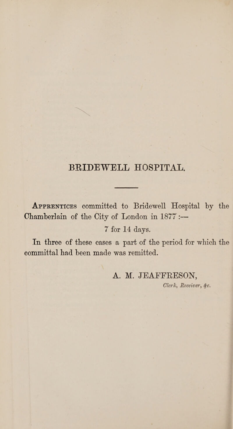 Apprentices committed to Bridewell Hospital by the Chamberlain of the City of London in 1877:— 7 for 14 days. In three of these cases a part of the period for which the committal had been made was remitted. A. M. JEAFFRESON, Clerk, Receiver, <f-e.