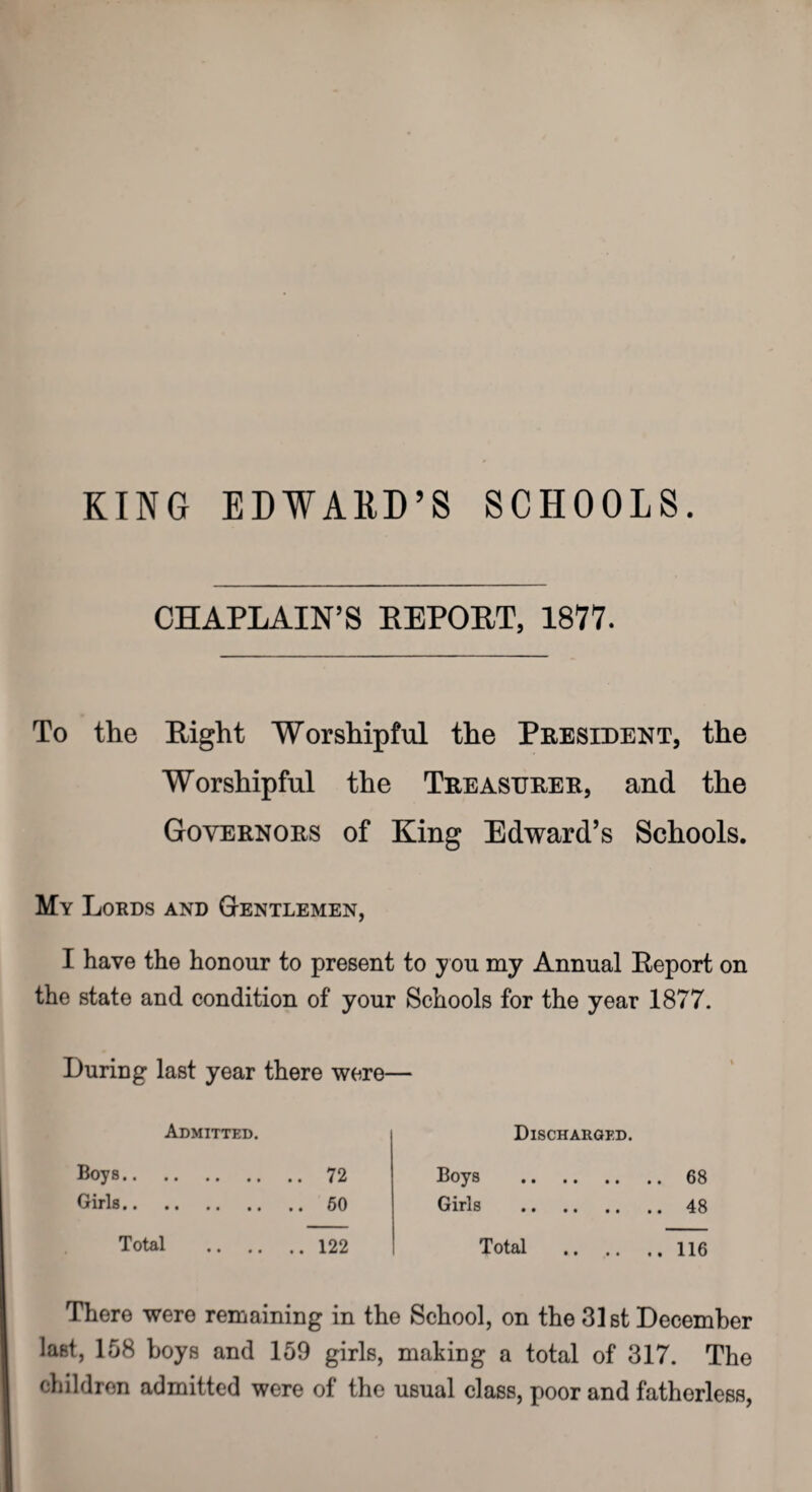 KING EDWARD’S SCHOOLS. CHAPLAIN’S REPORT, 1877. To the Right Worshipful the President, the Worshipful the Treasurer, and the Governors of King Edward’s Schools. My Lords and Gentlemen, I have the honour to present to y ou my Annual Report on the state and condition of your Schools for the year 1877. During last year there were— Admitted. Boys.72 Girls.60 Total .122 There were remaining in th last, 158 boys and 159 girls, children admitted were of the Discharged. Boys .68 Girls .48 Total .116 ) School, on the 31st December making a total of 317. The usual class, poor and fatherless,