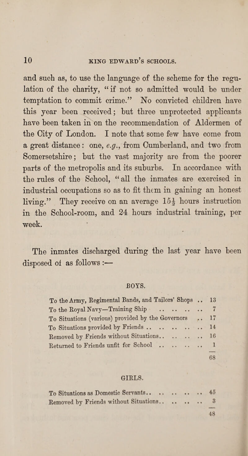 and such as, to use the language of the scheme for the regu¬ lation of the charity, “ if not so admitted would be under temptation to commit crime.” No convicted children have this year been received; but three unprotected applicants have been taken in on the recommendation of Aldermen of the City of London. I note that some few have come from a great distance: one, e.g., from Cumberland, and two from Somersetshire; but the vast majority are from the poorer parts of the metropolis and its suburbs. In accordance with the rules of the School, “ all the inmates are exercised in industrial occupations so as to fit them in gaining an honest living.” They receive on an average 15\ hours instruction in the School-room, and 24 hours industrial training, per week. The inmates discharged during the last year have been disposed ot as follows :— BOYS. To the Army, Regimental Bands, and Tailors’ Shops .. 13 To the Royal Navy—Training Ship . 7 To Situations (various) provided by the Governors .. 17 To Situations provided by Friends. 14 Removed by Friends without Situations. 16 Returned to Friends unfit for School. 1 68 GIRLS. To Situations as Domestic Servants.45 Removed by Friends without Situations. 3 48