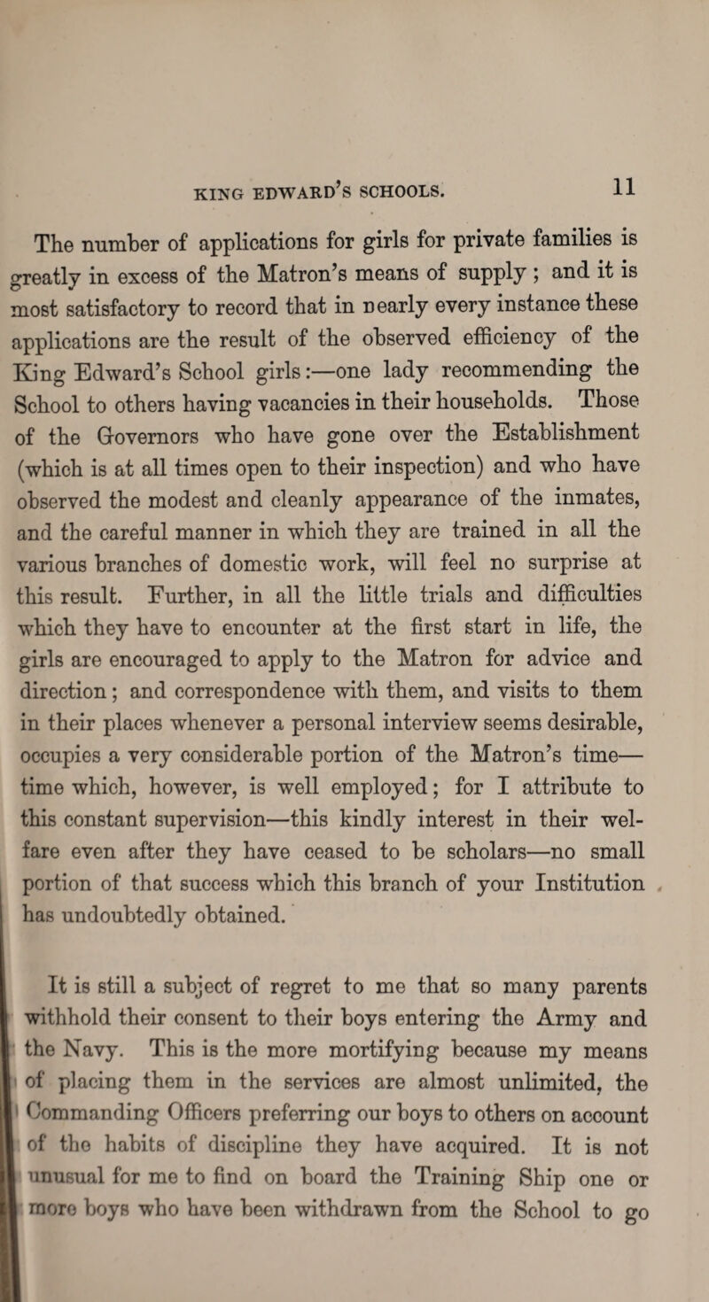 The number of applications for girls for private families is greatly in excess of the Matron’s means of supply ; and it is most satisfactory to record that in nearly every instance these applications are the result of the observed efficiency of the King Edward’s School girlsone lady recommending the School to others having vacancies in their households. Those of the Governors who have gone over the Establishment (which is at all times open to their inspection) and who have observed the modest and cleanly appearance of the inmates, and the careful manner in which they are trained in all the various branches of domestic work, will feel no surprise at this result. Further, in all the little trials and difficulties which they have to encounter at the first start in life, the girls are encouraged to apply to the Matron for advice and direction; and correspondence with them, and visits to them in their places whenever a personal interview seems desirable, occupies a very considerable portion of the Matron’s time— time which, however, is well employed; for I attribute to this constant supervision—this kindly interest in their wel¬ fare even after they have ceased to be scholars—no small portion of that success which this branch of your Institution has undoubtedly obtained. It is still a subject of regret to me that so many parents withhold their consent to their boys entering the Army and I the Navy. This is the more mortifying because my means n of placing them in the services are almost unlimited, the I Commanding Officers preferring our boys to others on account I of the habits of discipline they have acquired. It is not I unusual for me to find on board the Training Ship one or