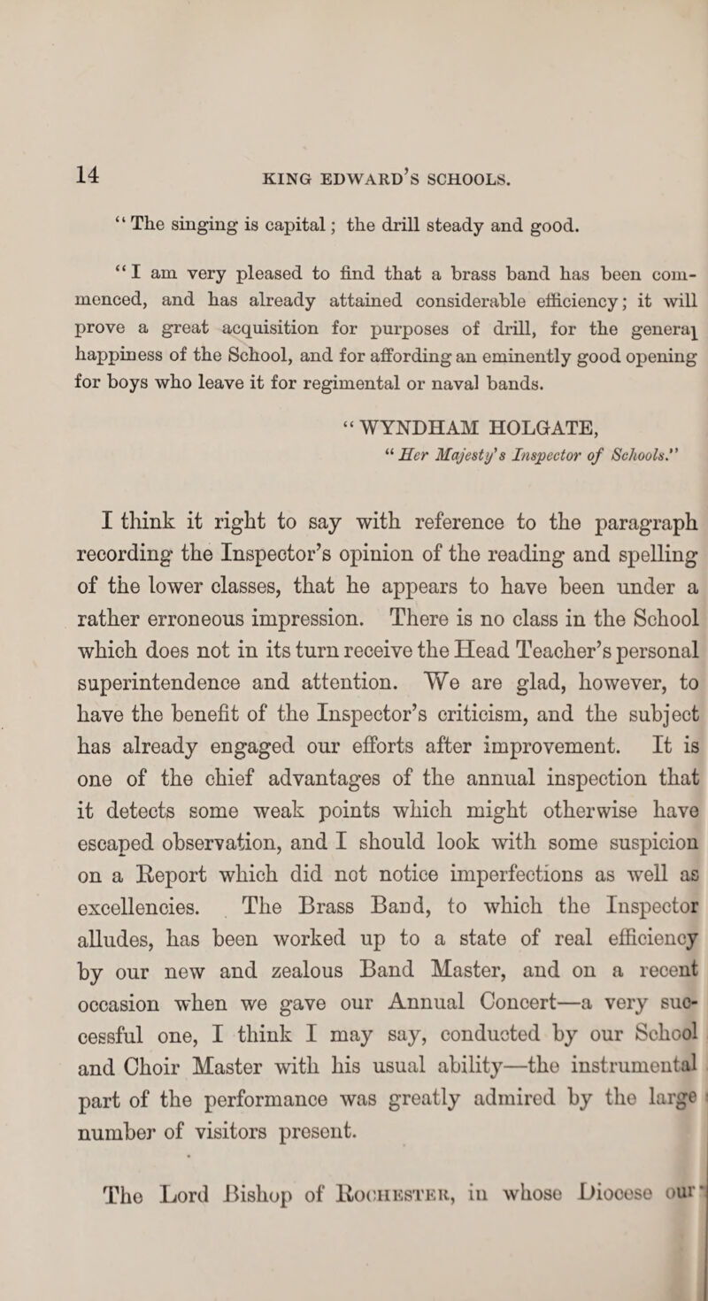 “ The singing is capital; the drill steady and good. “I am very pleased to find that a brass band has been com¬ menced, and has already attained considerable efficiency; it will prove a great acquisition for purposes of drill, for the genera} happiness of the School, and for affording an eminently good opening for boys who leave it for regimental or naval bands. “WYNDHAM HOLGATE, “ Her Majesty's Inspector of Schools. I think it right to say with reference to the paragraph recording the Inspector’s opinion of the reading and spelling of the lower classes, that he appears to have been under a rather erroneous impression. There is no class in the School which does not in its turn receive the Head Teacher’s personal superintendence and attention. We are glad, however, to have the benefit of the Inspector’s criticism, and the subject has already engaged our efforts after improvement. It is one of the chief advantages of the annual inspection that it detects some weak points which might otherwise have escaped observation, and I should look with some suspicion on a Report which did not notice imperfections as well as excellencies. The Brass Band, to which the Inspector alludes, has been worked up to a state of real efficiency by our new and zealous Band Master, and on a recent occasion when we gave our Annual Concert—a very suc¬ cessful one, I think I may say, conducted by our School and Choir Master with his usual ability—the instrumental part of the performance was greatly admired by the large ■ number of visitors present. The Lord Bishop of Rochester, in whose Diooese our*