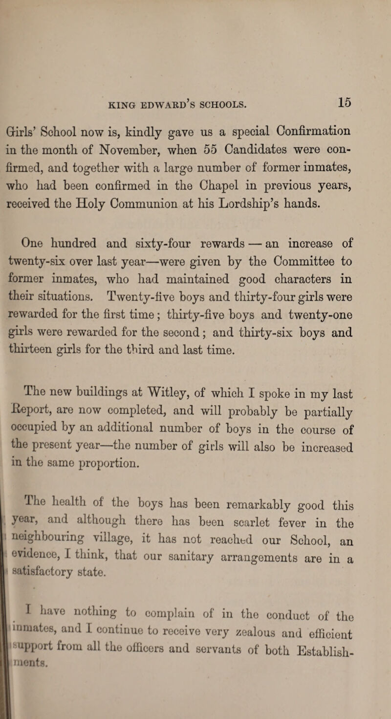Girls’ School now is, kindly gave us a special Confirmation in the month of November, when 55 Candidates were con¬ firmed, and together with a large number of former inmates, who had been confirmed in the Chapel in previous years, received the Holy Communion at his Lordship’s hands. One hundred and sixty-four rewards — an increase of twenty-six over last year—were given by the Committee to former inmates, who had maintained good characters in their situations. Twenty-five boys and thirty-four girls were rewarded for the first time ; thirty-five boys and twenty-one girls were rewarded for the second; and thirty-six boys and thirteen girls for the third and last time. The new buildings at Witley, of which I spoke in my last Eeport, are now completed, and will probably be partially occupied by an additional number of boys in the course of the present year the number of girls will also be increased in the same proportion. The health of the boys has been remarkably good this year, and although there has been scarlet fever in the neighbouring village, it has not reached our School, an evidence, I think, that our sanitary arrangements are in a I satisfactory state. | I have nothing to complain of in the conduct of the inmates, and I continue to receive very zealous and efficient i support from all the officers and servants of both Establish¬ ments.